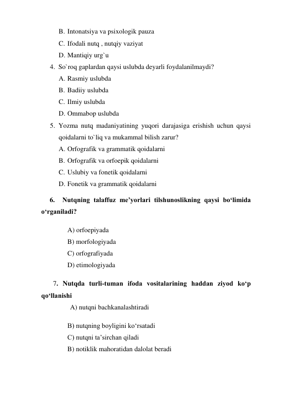 B. Intonatsiya va psixologik pauza 
C. Ifodali nutq , nutqiy vaziyat 
D. Mantiqiy urg`u 
4. So`roq gaplardan qaysi uslubda deyarli foydalanilmaydi? 
A. Rasmiy uslubda 
B. Badiiy uslubda 
C. Ilmiy uslubda 
D. Ommabop uslubda 
5. Yozma nutq madaniyatining yuqori darajasiga erishish uchun qaysi 
qoidalarni to`liq va mukammal bilish zarur? 
A. Orfografik va grammatik qoidalarni 
B. Orfografik va orfoepik qoidalarni  
C. Uslubiy va fonetik qoidalarni 
D. Fonetik va grammatik qoidalarni 
     6.  Nutqning talaffuz me’yorlari tilshunoslikning qaysi bo‘limida 
o‘rganiladi? 
A) orfoepiyada 
B) morfologiyada 
C) orfografiyada 
D) etimologiyada 
       7. Nutqda turli-tuman ifoda vositalarining haddan ziyod ko‘p 
qo‘llanishi 
                 A) nutqni bachkanalashtiradi 
B) nutqning boyligini ko‘rsatadi 
C) nutqni ta’sirchan qiladi 
B) notiklik mahoratidan dalolat beradi 
