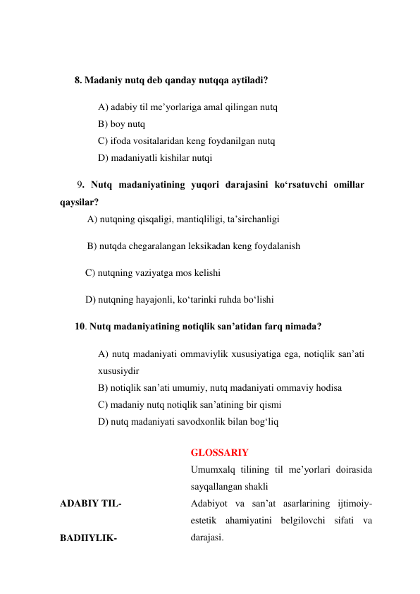  
 
      8. Madaniy nutq deb qanday nutqqa aytiladi? 
A) adabiy til me’yorlariga amal qilingan nutq 
B) boy nutq 
C) ifoda vositalaridan keng foydanilgan nutq 
D) madaniyatli kishilar nutqi 
       9. Nutq madaniyatining yuqori darajasini ko‘rsatuvchi omillar 
qaysilar? 
           A) nutqning qisqaligi, mantiqliligi, ta’sirchanligi 
           B) nutqda chegaralangan leksikadan keng foydalanish 
C) nutqning vaziyatga mos kelishi 
D) nutqning hayajonli, ko‘tarinki ruhda bo‘lishi 
      10. Nutq madaniyatining notiqlik san’atidan farq nimada? 
A) nutq madaniyati ommaviylik xususiyatiga ega, notiqlik san’ati 
xususiydir 
B) notiqlik san’ati umumiy, nutq madaniyati ommaviy hodisa 
C) madaniy nutq notiqlik san’atining bir qismi 
D) nutq madaniyati savodxonlik bilan bog‘liq 
 
 
 
ADABIY TIL- 
 
BADIIYLIK- 
GLOSSARIY 
Umumxalq tilining til me’yorlari doirasida 
sayqallangan shakli 
Adabiyot va san’at asarlarining ijtimoiy-
estetik ahamiyatini belgilovchi sifati va 
darajasi. 
