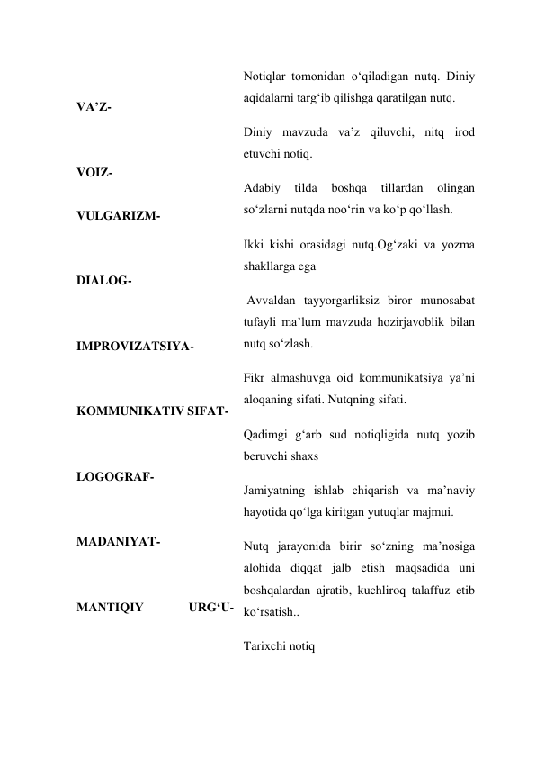  
 
VA’Z-  
 
 
VOIZ- 
 
VULGARIZM- 
 
 
DIALOG- 
 
 
IMPROVIZATSIYA- 
 
 
KOMMUNIKATIV SIFAT- 
 
 
LOGOGRAF- 
 
 
MADANIYAT- 
 
 
MANTIQIY 
URG‘U- 
 
 
 
Notiqlar tomonidan o‘qiladigan nutq. Diniy 
aqidalarni targ‘ib qilishga qaratilgan nutq. 
Diniy mavzuda va’z qiluvchi, nitq irod 
etuvchi notiq. 
Adabiy 
tilda 
boshqa 
tillardan 
olingan 
so‘zlarni nutqda noo‘rin va ko‘p qo‘llash. 
Ikki kishi orasidagi nutq.Og‘zaki va yozma 
shakllarga ega 
 Avvaldan tayyorgarliksiz biror munosabat 
tufayli ma’lum mavzuda hozirjavoblik bilan 
nutq so‘zlash. 
Fikr almashuvga oid kommunikatsiya ya’ni 
aloqaning sifati. Nutqning sifati. 
Qadimgi g‘arb sud notiqligida nutq yozib 
beruvchi shaxs 
Jamiyatning ishlab chiqarish va ma’naviy 
hayotida qo‘lga kiritgan yutuqlar majmui. 
Nutq jarayonida birir so‘zning ma’nosiga 
alohida diqqat jalb etish maqsadida uni 
boshqalardan ajratib, kuchliroq talaffuz etib 
ko‘rsatish.. 
Tarixchi notiq 
