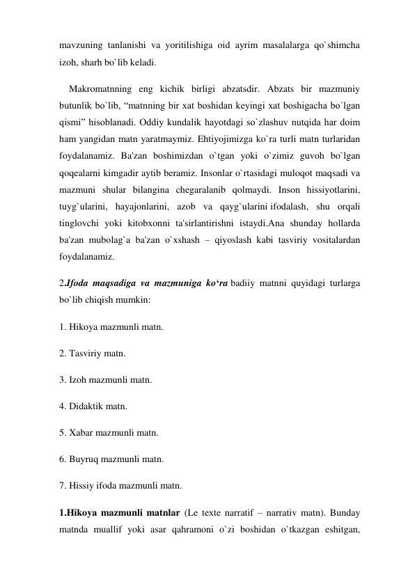 mavzuning tanlanishi va yoritilishiga oid ayrim masalalarga qo`shimcha 
izoh, sharh bo`lib keladi. 
    Makromatnning eng kichik birligi abzatsdir. Abzats bir mazmuniy 
butunlik bo`lib, “matnning bir xat boshidan keyingi xat boshigacha bo`lgan 
qismi” hisoblanadi. Oddiy kundalik hayotdagi so`zlashuv nutqida har doim 
ham yangidan matn yaratmaymiz. Ehtiyojimizga ko`ra turli matn turlaridan 
foydalanamiz. Ba'zan boshimizdan o`tgan yoki o`zimiz guvoh bo`lgan 
qoqealarni kimgadir aytib beramiz. Insonlar o`rtasidagi muloqot maqsadi va 
mazmuni shular bilangina chegaralanib qolmaydi. Inson hissiyotlarini, 
tuyg`ularini, hayajonlarini, azob va qayg`ularini ifodalash, shu orqali 
tinglovchi yoki kitobxonni ta'sirlantirishni istaydi.Ana shunday hollarda 
ba'zan mubolag`a ba'zan o`xshash – qiyoslash kabi tasviriy vositalardan 
foydalanamiz. 
2.Ifoda maqsadiga va mazmuniga ko‘ra badiiy matnni quyidagi turlarga 
bo`lib chiqish mumkin:  
1. Hikoya mazmunli matn. 
2. Tasviriy matn. 
3. Izoh mazmunli matn.  
4. Didaktik matn.  
5. Xabar mazmunli matn.  
6. Buyruq mazmunli matn.  
7. Hissiy ifoda mazmunli matn. 
1.Hikoya mazmunli matnlar (Le texte narratif – narrativ matn). Bunday 
matnda muallif yoki asar qahramoni o`zi boshidan o`tkazgan eshitgan, 
