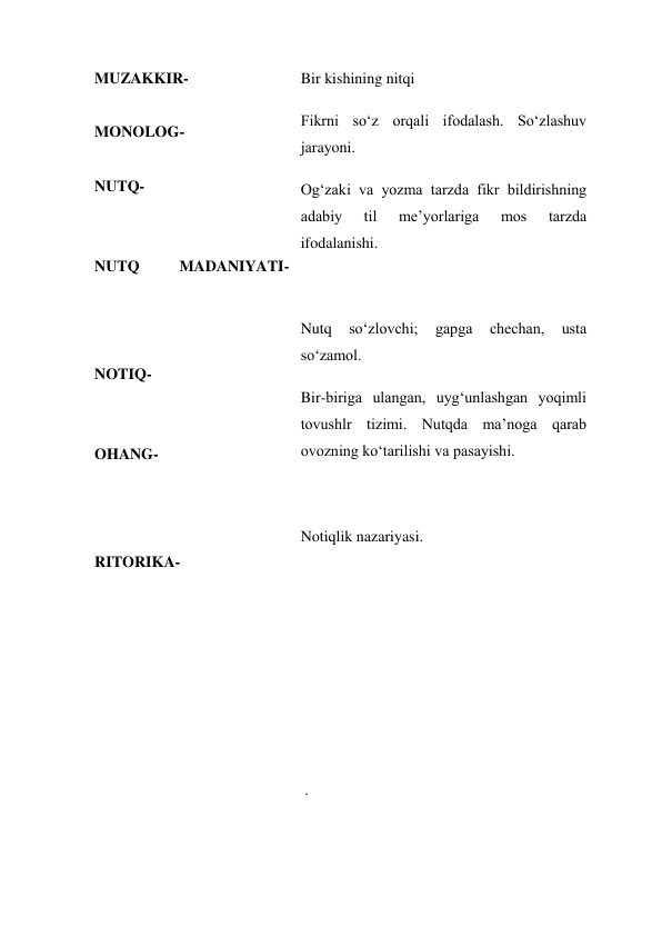 MUZAKKIR- 
 
MONOLOG- 
 
NUTQ- 
 
 
NUTQ 
MADANIYATI- 
 
 
  
NOTIQ- 
 
 
OHANG- 
 
 
 
RITORIKA- 
 
  
 
  
 
  
Bir kishining nitqi 
Fikrni so‘z orqali ifodalash. So‘zlashuv 
jarayoni. 
Og‘zaki va yozma tarzda fikr bildirishning 
adabiy 
til 
me’yorlariga 
mos 
tarzda 
ifodalanishi. 
  
Nutq 
so‘zlovchi; 
gapga 
chechan, 
usta 
so‘zamol. 
Bir-biriga ulangan, uyg‘unlashgan yoqimli 
tovushlr tizimi. Nutqda ma’noga qarab 
ovozning ko‘tarilishi va pasayishi. 
 
Notiqlik nazariyasi. 
 
  
  
  
  
 . 
  
