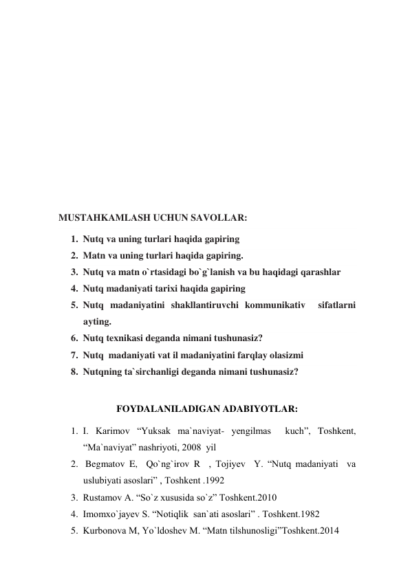  
 
 
 
 
 
 
 
MUSTAHKAMLASH UCHUN SAVOLLAR: 
1. Nutq va uning turlari haqida gapiring 
2. Matn va uning turlari haqida gapiring. 
3. Nutq va matn o`rtasidagi bo`g`lanish va bu haqidagi qarashlar 
4. Nutq madaniyati tarixi haqida gapiring  
5. Nutq madaniyatini shakllantiruvchi kommunikativ  sifatlarni 
ayting. 
6. Nutq texnikasi deganda nimani tushunasiz? 
7. Nutq  madaniyati vat il madaniyatini farqlay olasizmi 
8. Nutqning ta`sirchanligi deganda nimani tushunasiz?  
 
FOYDALANILADIGAN ADABIYOTLAR: 
1. I. Karimov “Yuksak ma`naviyat- yengilmas  kuch”, Toshkent, 
“Ma`naviyat” nashriyoti, 2008  yil 
2.  Begmatov E,  Qo`ng`irov R  , Tojiyev  Y. “Nutq madaniyati  va 
uslubiyati asoslari” , Toshkent .1992 
3. Rustamov A. “So`z xususida so`z” Toshkent.2010 
4. Imomxo`jayev S. “Notiqlik  san`ati asoslari” . Toshkent.1982 
5. Kurbonova M, Yo`ldoshev M. “Matn tilshunosligi”Toshkent.2014 
