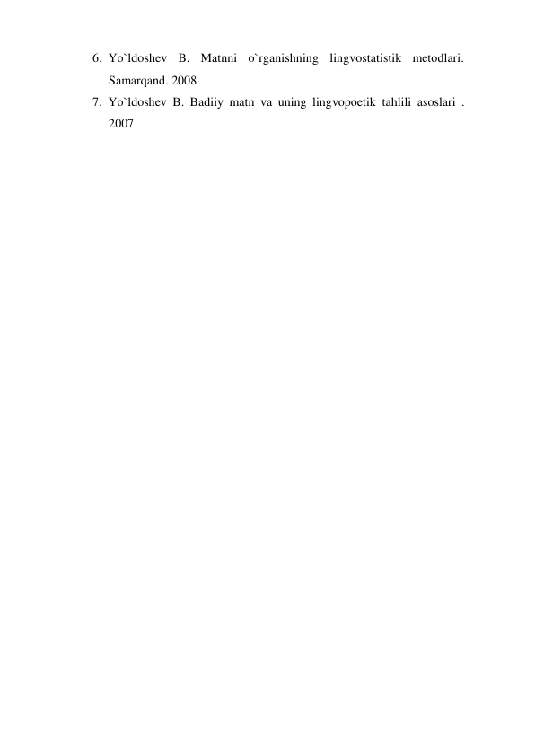 6. Yo`ldoshev B. Matnni o`rganishning lingvostatistik metodlari. 
Samarqand. 2008 
7. Yo`ldoshev B. Badiiy matn va uning lingvopoetik tahlili asoslari . 
2007 
 
 
 
 
 
 
 
 
 
