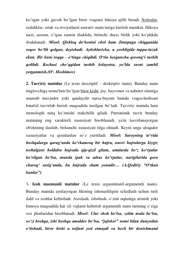 ko’rgan yoki guvoh bo`lgan biror voqeani hikoya qilib beradi. Xotiralar, 
esdaliklar, ertak va rivoyatlarni narrativ matn turiga kiritish mumkin. Hikoya 
tarzi, asosan, o`tgan zamon shaklida, birinchi shaxs birlik yoki ko`plikda 
ifodalanadi. Misol: Qishloq do‘konini chol ham Jintepaga chiqqanida 
soqov bo‘lib qolgan, deyishadi. Aytishlaricha, u yoshligida tuppa-tuzuk 
ekan. Bir kuni toqqa - o‘tinga chiqibdi. O‘tin kesguncha qorong‘i tushib 
qolibdi. Kechasi cho‘qqidan tushib kelayotsa, yo‘lda savat zambil 
yotganmish.(O‘. Hoshimov) 
2. Tasviriy matnlar (Le texte descriptif – deskriptiv matn). Bunday matn 
tinglovchiga noma'lum bo`lgan biror kishi, joy, hayvonot va nabotot olamiga 
mansub mavjudot yoki qandaydir narsa-buyum hamda voqea-hodisani 
batafsil tasvirlab berish maqsadida tuzilgan bo`ladi. Tasviriy matnda ham 
monologik nutq ko`rinishi etakchilik qiladi. Partonimik tasvir bunday 
matnning eng xarakterli xususiyati hisoblanadi, ya'ni tasvirlanayotgan 
ob'ektning dastlab, birlamchi xususiyati tilga olinadi. Keyin unga aloqador 
xususiyatlar va qismlardan so`z yuritiladi. Misol: Saroyning to‘rida 
boshqalarga qarag‘anda ko‘rkamroq bir hujra, anovi hujralarga kiygiz 
toshalgani holdabu hujrada qip-qizil gilam, uttalarda bo‘z ko‘rpalar 
ko‘rilgan bo‘lsa, munda ipak va adras ko‘rpalar, narigilarida qora 
charog‘ sasig‘anda, bu hujrada sham yonadir… (A.Qodiriy “O‘tkan 
kunlar”) 
3. Izoh mazmunli matnlar (Le texte argumtntatif-argumentli matn). 
Bunday matnda aytilayotgan fikrning ishonarliligini ta'kidlash uchun turli 
dalil va izohlar keltiriladi. Asoslash, isbotlash, o`zini oqlashga urinish yoki 
himoya maqsadida har xil vajlarni keltirish argumentli matn turining o`ziga 
xos jihatlaridan hisoblanadi. Misol: Ular shoh bo‘lsa, zolim mula bo‘lsa, 
so‘zi boshqa, ishi boshqa amaldor bo‘lsa, “jafokor” nomi bilan dunyodan 
o‘tishadi, biror kishi u toifani yod etmaydi va hech bir donishmand 
