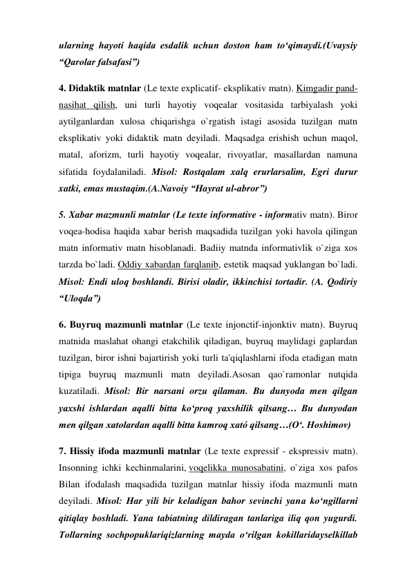 ularning hayoti haqida esdalik uchun doston ham to‘qimaydi.(Uvaysiy 
“Qarolar falsafasi”) 
4. Didaktik matnlar (Le texte explicatif- eksplikativ matn). Kimgadir pand-
nasihat qilish, uni turli hayotiy voqealar vositasida tarbiyalash yoki 
aytilganlardan xulosa chiqarishga o`rgatish istagi asosida tuzilgan matn 
eksplikativ yoki didaktik matn deyiladi. Maqsadga erishish uchun maqol, 
matal, aforizm, turli hayotiy voqealar, rivoyatlar, masallardan namuna 
sifatida foydalaniladi. Misol: Rostqalam xalq erurlarsalim, Egri durur 
xatki, emas mustaqim.(A.Navoiy “Hayrat ul-abror”) 
5. Xabar mazmunli matnlar (Le texte informative - informativ matn). Biror 
voqea-hodisa haqida xabar berish maqsadida tuzilgan yoki havola qilingan 
matn informativ matn hisoblanadi. Badiiy matnda informativlik o`ziga xos 
tarzda bo`ladi. Oddiy xabardan farqlanib, estetik maqsad yuklangan bo`ladi. 
Misol: Endi uloq boshlandi. Birisi oladir, ikkinchisi tortadir. (A. Qodiriy 
“Uloqda”) 
6. Buyruq mazmunli matnlar (Le texte injonctif-injonktiv matn). Buyruq 
matnida maslahat ohangi etakchilik qiladigan, buyruq maylidagi gaplardan 
tuzilgan, biror ishni bajartirish yoki turli ta'qiqlashlarni ifoda etadigan matn 
tipiga buyruq mazmunli matn deyiladi.Asosan qao`ramonlar nutqida 
kuzatiladi. Misol: Bir narsani orzu qilaman. Bu dunyoda men qilgan 
yaxshi ishlardan aqalli bitta ko‘proq yaxshilik qilsang… Bu dunyodan 
men qilgan xatolardan aqalli bitta kamroq xató qilsang…(O‘. Hoshimov) 
7. Hissiy ifoda mazmunli matnlar (Le texte expressif - ekspressiv matn). 
Insonning ichki kechinmalarini, voqelikka munosabatini, o`ziga xos pafos 
Bilan ifodalash maqsadida tuzilgan matnlar hissiy ifoda mazmunli matn 
deyiladi. Misol: Har yili bir keladigan bahor sevinchi yana ko‘ngillarni 
qitiqlay boshladi. Yana tabiatning dildiragan tanlariga iliq qon yugurdi. 
Tollarning sochpopuklariqizlarning mayda o‘rilgan kokillaridayselkillab 
