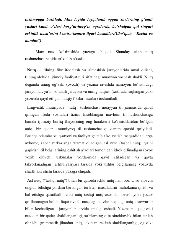 tushmoqqa boshladi. Muz tagida loyqalanib oqqan suvlarning g‘amli 
yuzlari kuldi, o‘zlari horg‘in-horg‘in oqsalarda, bo‘shalgan qul singari 
erkinlik nash’asini kemira-kemira ilgari bosadilar.(Cho‘lpon. “Kecha va 
kunduz”) 
Matn nutq ko`rinishida yuzaga chiqadi. Shunday ekan nutq 
tushunchasi haqida to`xtalib o`tsak.    
  Nutq — tilning fikr ifodalash va almashish jarayonlarida amal qilishi, 
tilning alohida ijtimoiy faoliyat turi sifatidagi muayyan yashash shakli. Nutq 
deganda uning ogʻzaki (ovozli) va yozma ravishda namoyon boʻlishidagi 
jarayonlar, yaʼni soʻzlash jarayoni va uning natijasi (xotirada saqlangan yoki 
yozuvda qayd etilgan nutqiy fikrlar, asarlar) tushuniladi. 
  Lingvistik nazariyada  nutq  tushunchasi muayyan til jamoasida qabul 
qilingan ifoda vositalari tizimi hisoblangan mavhum til tushunchasiga 
hamda ijtimoiy borliq (hayot)ning eng harakterli koʻrinishlaridan boʻlgan 
aniq, bir qadar umumiyroq til tushunchasiga qarama-qarshi qoʻyiladi. 
Boshqa odamlar xulq-atvori va faoliyatiga taʼsir koʻrsatish maqsadida ularga 
axborot, xabar yetkazishga xizmat qiladigan asl nutq (tashqi nutq), yaʼni 
gapirish, til belgilarining eshitish aʼzolari tomonidan idrok qilinadigan (ovoz 
yozib 
oluvchi 
uskunalar 
yorda-mida 
qayd 
etiladigan 
va 
qayta 
takrorlanadigan) artikulyasiyasi tarzida yoki ushbu belgilarning yozuvda 
shartli aks etishi tarzida yuzaga chiqadi. 
  Asl nutq ("tashqi nutq") bilan bir qatorda ichki nutq ham bor. U soʻzlovchi 
ongida bilishga yordam beradigan turli xil masalalarni muhokama qilish va 
hal etishga qaratiladi. Ichki nutq tashqi nutq asosida, tovush yoki yozuv 
qoʻllanmagan holda, faqat ovozli nutqdagi soʻzlar haqidagi aniq tasavvurlar 
bilan kechadigan   jarayonlar tarzida amalga oshadi. Yozma nutq ogʻzaki 
nutqdan bir qadar shakllanganligi, soʻzlarning oʻta sinchkovlik bilan tanlab 
olinishi, grammatik jihatdan aniq, lekin murakkab shakllanganligi, ogʻzaki 
