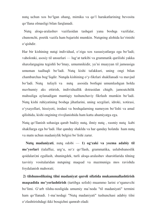 nutq uchun xos boʻlgan ohang, mimika va qoʻl harakatlarining bevosita 
qoʻllana olmasligi bilan farqlanadi.   
  Nutq aloqa-aralashuv vazifasidan tashqari yana boshqa vazifalar, 
chunonchi, poetik vazifa ham bajarishi mumkin. Nutqning alohida koʻrinishi 
oʻqishdir. 
Har bir kishining nutqi individual, oʻziga xos xususiyatlarga ega boʻladi; 
vaholonki, asosiy til unsurlari — lugʻat tarkibi va grammatik qurilishi yakka 
shaxslargagina tegishli boʻlmay, umumnikidir, yaʼni muayyan til jamoasiga 
umuman taalluqli boʻladi. Nutq kishi tafakkuri, uning ongi bilan 
chambarchas bogʻliqdir. Nutqda kishining oʻy-fikrlari shakllanadi va mavjud 
boʻladi. Nutq  tufayli va  nutq  asosida borliqni umumlashgan holda 
mavhumiy aks ettirish, individuallik doirasidan chiqib, jamoatchilik 
mahsuliga aylanadigan mantiqiy tushunchaviy fikrlash mumkin boʻladi. 
Nutq kishi ruhiyatining boshqa jihatlarini, uning sezgilari, idroki, xotirasi, 
oʻyxayollari, hissiyoti, irodasi va boshqalarning namoyon boʻlishi va amal 
qilishida, kishi ongining rivojlanishida ham katta ahamiyatga ega. 
Nutq qoʻllanish sohasiga qarab badiiy nutq, ilmiy nutq , rasmiy nutq  kabi 
shakllarga ega boʻladi. Har qanday shaklda va har qanday holatda  ham nutq 
va matn uchun madaniylik belgisi bo`lishi zarur. 
    Nutq madaniyati, nutq odobi — 1) ogʻzaki va yozma adabiy til 
meʼyorlari (talaffuz, urgʻu, soʻz qoʻllash, grammatika, uslubshunoslik 
qoidalari)ni egallash, shuningdek, turli aloqa-aralashuv sharoitlarida tilning 
tasviriy vositalaridan nutqning maqsad va mazmuniga mos ravishda 
foydalanish mahorati; 
 2) tilshunoslikning tilni madaniyat quroli sifatida mukammallashtirish 
maqsadida meʼyorlashtirish (tartibga solish) muammo larini oʻrganuvchi 
boʻlimi. Gʻarb tilshu-nosligida umumiy maʼnoda "til madaniyati" termini 
ham qoʻllanadi. 1-maʼnodagi "Nutq madaniyati" tushunchasi adabiy tilni 
oʻzlashtirishdagi ikki bosqichni qamrab oladi:  
