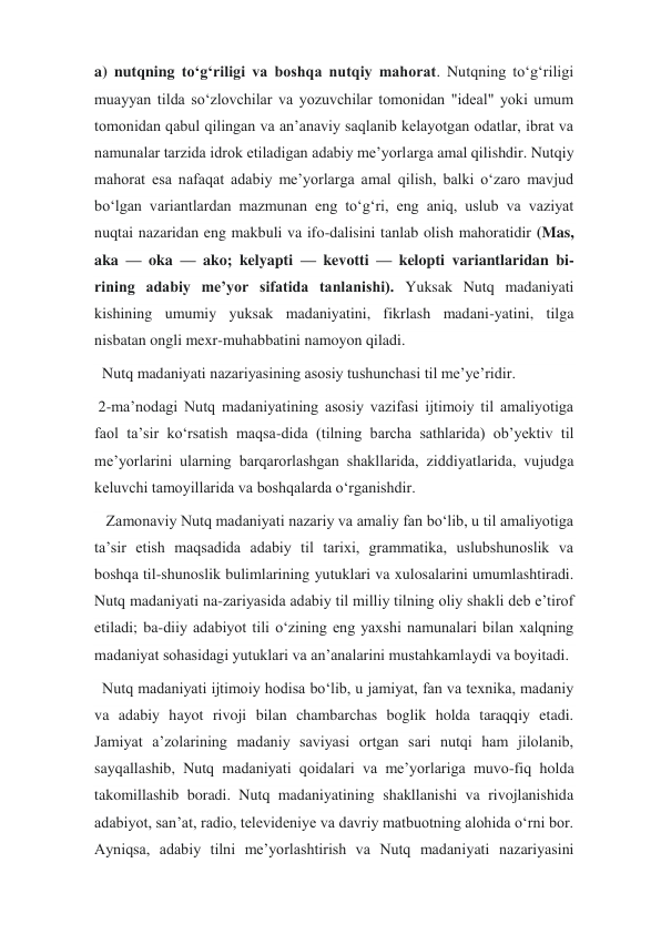 a) nutqning toʻgʻriligi va boshqa nutqiy mahorat. Nutqning toʻgʻriligi 
muayyan tilda soʻzlovchilar va yozuvchilar tomonidan "ideal" yoki umum 
tomonidan qabul qilingan va anʼanaviy saqlanib kelayotgan odatlar, ibrat va 
namunalar tarzida idrok etiladigan adabiy meʼyorlarga amal qilishdir. Nutqiy 
mahorat esa nafaqat adabiy meʼyorlarga amal qilish, balki oʻzaro mavjud 
boʻlgan variantlardan mazmunan eng toʻgʻri, eng aniq, uslub va vaziyat 
nuqtai nazaridan eng makbuli va ifo-dalisini tanlab olish mahoratidir (Mas, 
aka — oka — ako; kelyapti — kevotti — kelopti variantlaridan bi-
rining adabiy meʼyor sifatida tanlanishi). Yuksak Nutq madaniyati 
kishining umumiy yuksak madaniyatini, fikrlash madani-yatini, tilga 
nisbatan ongli mexr-muhabbatini namoyon qiladi. 
  Nutq madaniyati nazariyasining asosiy tushunchasi til meʼye’ridir.  
 2-maʼnodagi Nutq madaniyatining asosiy vazifasi ijtimoiy til amaliyotiga 
faol taʼsir koʻrsatish maqsa-dida (tilning barcha sathlarida) obʼyektiv til 
meʼyorlarini ularning barqarorlashgan shakllarida, ziddiyatlarida, vujudga 
keluvchi tamoyillarida va boshqalarda oʻrganishdir. 
   Zamonaviy Nutq madaniyati nazariy va amaliy fan boʻlib, u til amaliyotiga 
taʼsir etish maqsadida adabiy til tarixi, grammatika, uslubshunoslik va 
boshqa til-shunoslik bulimlarining yutuklari va xulosalarini umumlashtiradi. 
Nutq madaniyati na-zariyasida adabiy til milliy tilning oliy shakli deb eʼtirof 
etiladi; ba-diiy adabiyot tili oʻzining eng yaxshi namunalari bilan xalqning 
madaniyat sohasidagi yutuklari va anʼanalarini mustahkamlaydi va boyitadi. 
  Nutq madaniyati ijtimoiy hodisa boʻlib, u jamiyat, fan va texnika, madaniy 
va adabiy hayot rivoji bilan chambarchas boglik holda taraqqiy etadi. 
Jamiyat aʼzolarining madaniy saviyasi ortgan sari nutqi ham jilolanib, 
sayqallashib, Nutq madaniyati qoidalari va meʼyorlariga muvo-fiq holda 
takomillashib boradi. Nutq madaniyatining shakllanishi va rivojlanishida 
adabiyot, sanʼat, radio, televideniye va davriy matbuotning alohida oʻrni bor. 
Ayniqsa, adabiy tilni meʼyorlashtirish va Nutq madaniyati nazariyasini 
