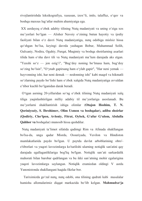 rivojlantirishda leksikografiya, xususan, izox^li, imlo, talaffuz, oʻquv va 
boshqa maxsus lugʻatlar muhim ahamiyatga ega. 
 XX asrdayoq oʻzbek adabiy tilining Nutq madaniyati va uning oʻziga xos 
meʼyorlari boʻlgan — Alisher Navoiy oʻzining butun hayotiy va ijodiy 
faoliyati bilan oʻz davri Nutq madaniyatiga, nutq odobiga mislsiz hissa 
qoʻshgan boʻlsa, keyingi davrda yashagan Bobur, Muhammad Solih, 
Gulxaniy, Nodira, Ogahiy, Furqat, Muqimiy va boshqa shoirlarning asarlari 
tilida ham oʻsha davr tili va Nutq madaniyati maʼlum darajada aks etgan. 
"Yaxshi soʻz — jon ozigʻi", "Bugʻdoy noning boʻlmasa ham, bugʻdoy 
soʻzing boʻlsin", "Oʻynab gapirsang ham oʻylab gapir", "Har neni yemak — 
hayvonning ishi, har neni demak — nodonning ishi" kabi maqol va hikmatli 
soʻzlarning paydo boʻlishi ham oʻzbek xalqida Nutq madaniyatiga avvaldan 
eʼtibor kuchli boʻlganidan darak beradi. 
  Oʻtgan asrning 20-yillaridan soʻng oʻzbek tilining Nutq madaniyati xalq 
tiliga yaqinlashtirilgan milliy adabiy til meʼyorlariga asoslanadi. Bu 
meʼyorlarni shakllantirish ishiga olimlar (Otajon Hoshim, T. N. 
Qoriniyoziy, S. Ibrohimov, Olim Usmon va boshqalar), adibu shoirlar 
(Qodiriy, Choʻlpon, Avloniy, Fitrat, Oybek, Gʻafur Gʻulom, Abdulla 
Qahhor va boshqalar) munosib hissa qushdilar. 
  Nutq madaniyati ta’limot sifatida qadimgi Rim va Afinada shakllangan 
bo'lsa-da, unga qadar Misrda, Ossuriyada, Vavilon va Hindiston 
mamlakatlarida paydo bo'lgan. U paytda davlat arboblarining obro'-
e'tiborlari va yuqori lavozimlarga ko'tarilishi ularning notiqlik san'atini qay 
darajada egallaganliklariga bog'liq bo'lgan. Notiqlik san’ati sarkardalik 
mahorati bilan barobar qadrlangan va bu ikki san’atning mohir egalarigina 
yuqori lavozimlarga saylangan. Notiqlik eramizdan oldingi V asrda 
Yunonistonda shakllangani haqida fikrlar bor. 
    Tariximizda go‘zal nutq, nutq odobi, ona tilining qudrati kabi  masalalar 
hamisha allomalarimiz diqqat markazida bo‘lib kelgan. Mahmudxo‘ja 
