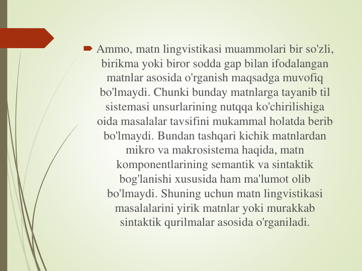  Ammo, matn lingvistikasi muammolari bir so'zli, 
birikma yoki biror sodda gap bilan ifodalangan
matnlar asosida o'rganish maqsadga muvofiq
bo'lmaydi. Chunki bunday matnlarga tayanib til
sistemasi unsurlarining nutqqa ko'chirilishiga
oida masalalar tavsifini mukammal holatda berib
bo'lmaydi. Bundan tashqari kichik matnlardan
mikro va makrosistema haqida, matn
komponentlarining semantik va sintaktik
bog'lanishi xususida ham ma'lumot olib
bo'lmaydi. Shuning uchun matn lingvistikasi
masalalarini yirik matnlar yoki murakkab
sintaktik qurilmalar asosida o'rganiladi.
