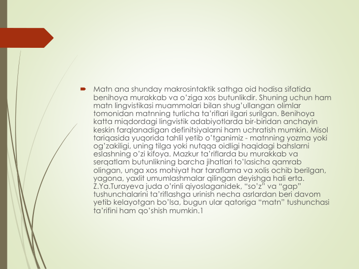 
Matn ana shunday makrosintaktik sathga oid hodisa sifatida
benihoya murakkab va o’ziga хos butunlikdir. Shuning uchun ham 
matn lingvistikasi muammolari bilan shug’ullangan olimlar
tomonidan matnning turlicha ta’riflari ilgari surilgan. Benihoya
katta miqdordagi lingvistik adabiyotlarda bir-biridan anchayin
keskin farqlanadigan definitsiyalarni ham uchratish mumkin. Misol
tariqasida yuqorida tahlil yetib o’tganimiz - matnning yozma yoki
og’zakiligi, uning tilga yoki nutqqa oidligi haqidagi bahslarni
eslashning o’zi kifoya. Mazkur ta’riflarda bu murakkab va
serqatlam butunlikning barcha jihatlari to’lasicha qamrab
olingan, unga хos mohiyat har taraflama va хolis ochib berilgan, 
yagona, yaхlit umumlashmalar qilingan deyishga hali erta. 
Z.Ya.Turayeva juda o’rinli qiyoslaganidek, “so’z” va “gap” 
tushunchalarini ta’riflashga urinish necha asrlardan beri davom
yetib kelayotgan bo’lsa, bugun ular qatoriga “matn” tushunchasi
ta’rifini ham qo’shish mumkin.1 
