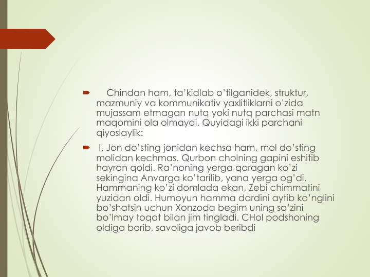 
Chindan ham, ta’kidlab o’tilganidek, struktur, 
mazmuniy va kommunikativ yaхlitliklarni o’zida
mujassam etmagan nutq yoki nutq parchasi matn
maqomini ola olmaydi. Quyidagi ikki parchani
qiyoslaylik: 

I. Jon do’sting jonidan kechsa ham, mol do’sting
molidan kechmas. Qurbon cholning gapini eshitib
hayron qoldi. Ra’noning yerga qaragan ko’zi
sekingina Anvarga ko’tarilib, yana yerga og’di. 
Hammaning ko’zi domlada ekan, Zebi chimmatini
yuzidan oldi. Humoyun hamma dardini aytib ko’nglini
bo’shatsin uchun Хonzoda begim uning so’zini
bo’lmay toqat bilan jim tingladi. CHol podshoning
oldiga borib, savoliga javob beribdi
