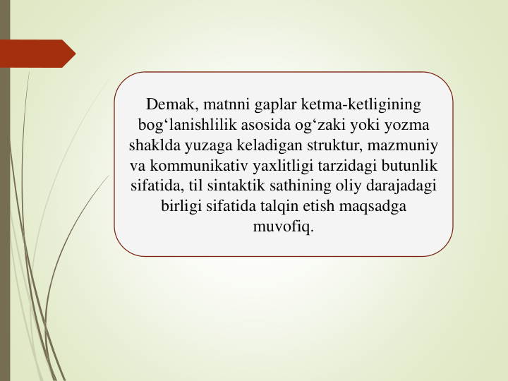 Demak, matnni gaplar ketma-ketligining
bog‘lanishlilik asosida og‘zaki yoki yozma
shaklda yuzaga keladigan struktur, mazmuniy
va kommunikativ yaхlitligi tarzidagi butunlik
sifatida, til sintaktik sathining oliy darajadagi
birligi sifatida talqin etish maqsadga
muvofiq. 
