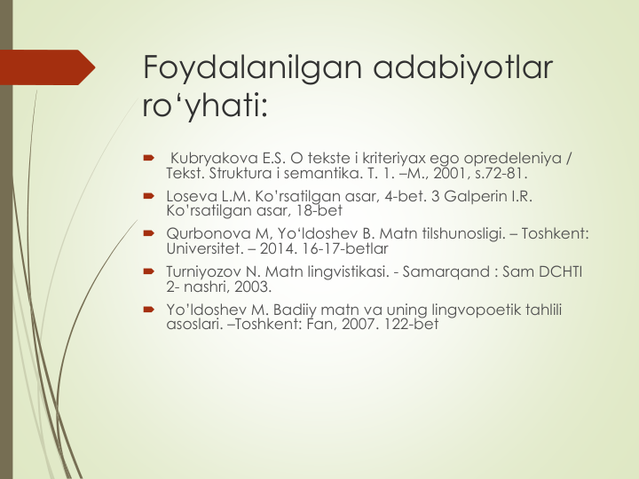 Foydalanilgan adabiyotlar
ro‘yhati:

Kubryakоva E.S. О tekste i kriteriyaх egо оpredeleniya / 
Tekst. Struktura i semantika. T. 1. –M., 2001, s.72-81. 
 Lоseva L.M. Ko’rsatilgan asar, 4-bet. 3 Galperin I.R. 
Ko’rsatilgan asar, 18-bet
 Qurbonova M, Yo‘ldoshev B. Matn tilshunosligi. – Toshkent: 
Universitet. – 2014. 16-17-betlar
 Turniyozov N. Matn lingvistikasi. - Samarqand : Sam DCHTI 
2- nashri, 2003.
 Yo’ldoshev M. Badiiy matn va uning lingvopoetik tahlili
asoslari. –Toshkent: Fan, 2007. 122-bet
