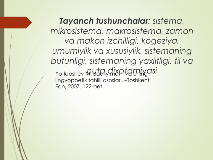 Tayanch tushunchalar: sistema, 
mikrosistema, makrosistema, zamon
va makon izchilligi, kogeziya, 
umumiylik va xususiylik, sistemaning
butunligi, sistemaning yaxlitligi, til va
nutq dixotomiyasi
Yo’ldoshev M. Badiiy matn va uning
lingvopoetik tahlili asoslari. –Toshkent: 
Fan, 2007. 122-bet
