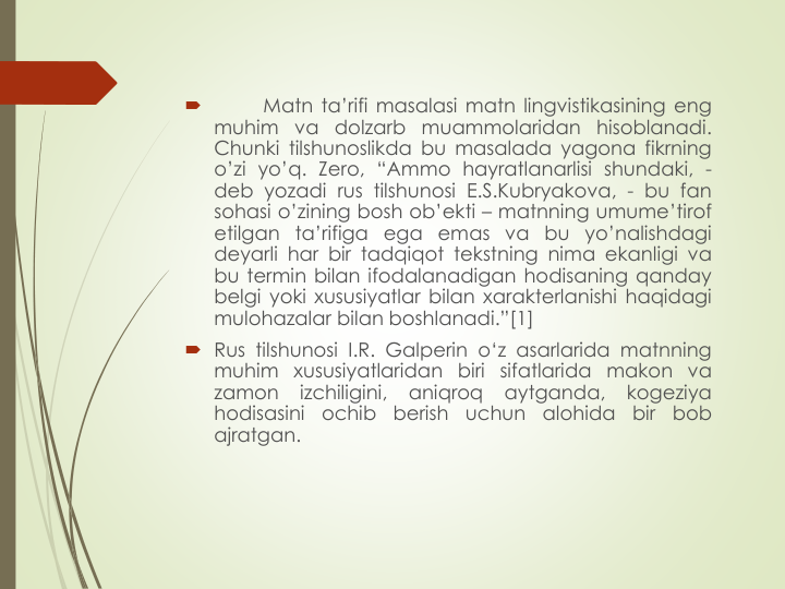 
Matn ta’rifi masalasi matn lingvistikasining eng
muhim va dolzarb muammolaridan
hisoblanadi.
Chunki tilshunoslikda bu masalada yagona fikrning
o’zi yo’q. Zero, “Ammo hayratlanarlisi shundaki, -
deb yozadi rus tilshunosi E.S.Kubryakova, - bu fan
sohasi o’zining bosh ob’ekti – matnning umume’tirof
etilgan ta’rifiga ega emas va bu yo’nalishdagi
deyarli har bir tadqiqot tekstning nima ekanligi va
bu termin bilan ifodalanadigan hodisaning qanday
belgi yoki хususiyatlar bilan хarakterlanishi haqidagi
mulohazalar bilan boshlanadi.”[1]
 Rus tilshunosi I.R. Galperin o‘z asarlarida matnning
muhim xususiyatlaridan biri sifatlarida makon va
zamon
izchiligini,
aniqroq
aytganda,
kogeziya
hodisasini
ochib
berish
uchun
alohida
bir
bob
ajratgan.
