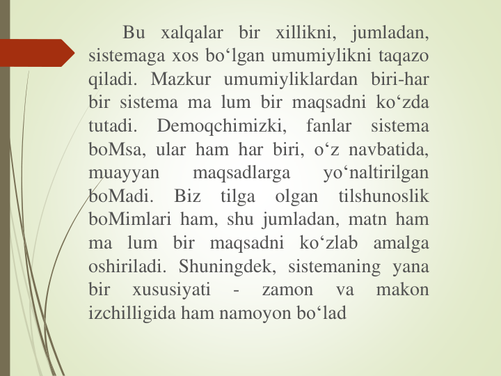 Bu xalqalar bir xillikni, jumladan,
sistemaga xos bo‘lgan umumiylikni taqazo
qiladi. Mazkur umumiyliklardan biri-har
bir sistema ma lum bir maqsadni ko‘zda
tutadi.
Demoqchimizki,
fanlar
sistema
boMsa, ular ham har biri, o‘z navbatida,
muayyan
maqsadlarga
yo‘naltirilgan
boMadi.
Biz
tilga
olgan
tilshunoslik
boMimlari ham, shu jumladan, matn ham
ma lum bir maqsadni ko‘zlab amalga
oshiriladi. Shuningdek, sistemaning yana
bir
xususiyati
-
zamon
va
makon
izchilligida ham namoyon bo‘lad
