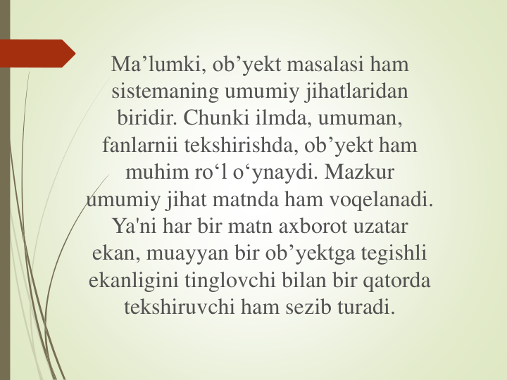 Ma’lumki, ob’yekt masalasi ham 
sistemaning umumiy jihatlaridan
biridir. Chunki ilmda, umuman, 
fanlarnii tekshirishda, ob’yekt ham 
muhim ro‘l o‘ynaydi. Mazkur
umumiy jihat matnda ham voqelanadi. 
Ya'ni har bir matn axborot uzatar
ekan, muayyan bir ob’yektga tegishli
ekanligini tinglovchi bilan bir qatorda
tekshiruvchi ham sezib turadi.
