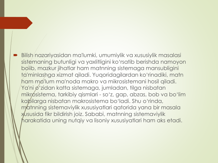  Bilish nazariyasidan ma'lumki, umumiylik va xususiylik masalasi
sistemaning butunligi va yaxlitligini ko‘rsatib berishda namoyon
boiib, mazkur jihatlar ham matnning sistemaga mansubligini
ta'minlashga xizmat qiladi. Yuqoridagilardan ko‘rinadiki, matn
ham ma'lum ma'noda makro va mikrosistemani hosil qiladi. 
Ya'ni o‘zidan katta sistemaga, jumladan, tilga nisbatan
mikrosistema, tarkibiy qismlari - so‘z, gap, abzas, bob va bo‘lim
kabilarga nisbatan makrosistema bo‘ladi. Shu o‘rinda, 
matnning sistemaviylik xususiyatlari qatorida yana bir masala 
xususida fikr bildirish joiz. Sababi, matnning sistemaviylik
harakatida uning nutqiy va lisoniy xususiyatlari ham aks etadi. 
