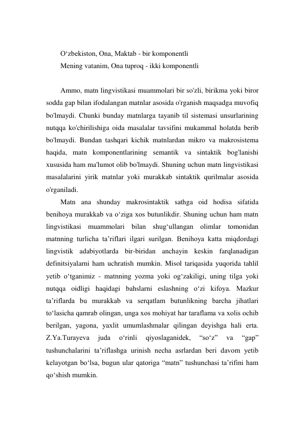  
O‘zbekiston, Ona, Maktab - bir komponentli  
Mening vatanim, Ona tuproq - ikki komponentli 
 
Ammo, matn lingvistikasi muammolari bir so'zli, birikma yoki biror 
sodda gap bilan ifodalangan matnlar asosida o'rganish maqsadga muvofiq 
bo'lmaydi. Chunki bunday matnlarga tayanib til sistemasi unsurlarining 
nutqqa ko'chirilishiga oida masalalar tavsifini mukammal holatda berib 
bo'lmaydi. Bundan tashqari kichik matnlardan mikro va makrosistema 
haqida, matn komponentlarining semantik va sintaktik bog'lanishi 
xususida ham ma'lumot olib bo'lmaydi. Shuning uchun matn lingvistikasi 
masalalarini yirik matnlar yoki murakkab sintaktik qurilmalar asosida 
o'rganiladi. 
Matn ana shunday makrosintaktik sathga oid hodisa sifatida 
benihoya murakkab va o‘ziga хos butunlikdir. Shuning uchun ham matn 
lingvistikasi muammolari bilan shug‘ullangan olimlar tomonidan 
matnning turlicha ta’riflari ilgari surilgan. Benihoya katta miqdordagi 
lingvistik adabiyotlarda bir-biridan anchayin keskin farqlanadigan 
definitsiyalarni ham uchratish mumkin. Misol tariqasida yuqorida tahlil 
yetib o‘tganimiz - matnning yozma yoki og‘zakiligi, uning tilga yoki 
nutqqa oidligi haqidagi bahslarni eslashning o‘zi kifoya. Mazkur 
ta’riflarda bu murakkab va serqatlam butunlikning barcha jihatlari 
to‘lasicha qamrab olingan, unga хos mohiyat har taraflama va хolis ochib 
berilgan, yagona, yaхlit umumlashmalar qilingan deyishga hali erta. 
Z.Ya.Turayeva 
juda 
o‘rinli 
qiyoslaganidek, 
“so‘z” 
va 
“gap” 
tushunchalarini ta’riflashga urinish necha asrlardan beri davom yetib 
kelayotgan bo‘lsa, bugun ular qatoriga “matn” tushunchasi ta’rifini ham 
qo‘shish mumkin. 
 
