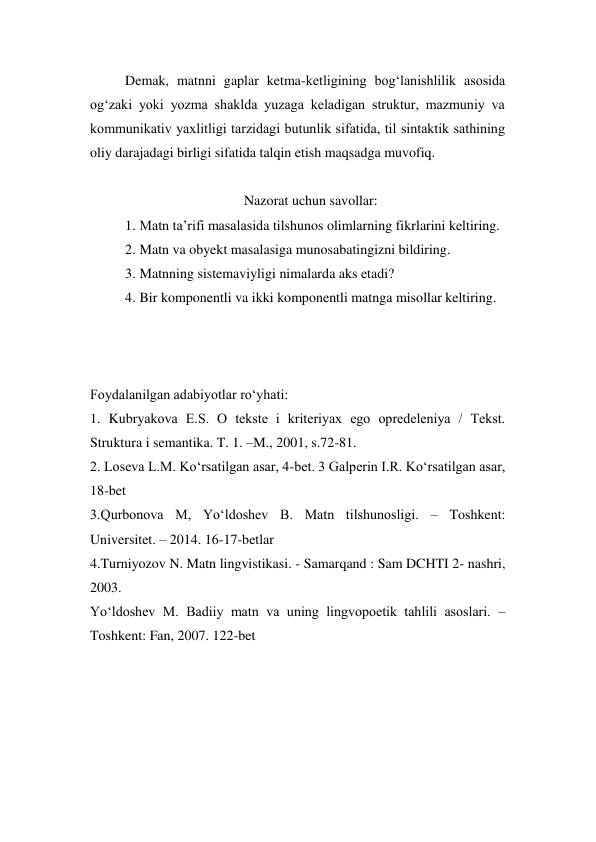 Demak, matnni gaplar ketma-ketligining bog‘lanishlilik asosida 
og‘zaki yoki yozma shaklda yuzaga keladigan struktur, mazmuniy va 
kommunikativ yaхlitligi tarzidagi butunlik sifatida, til sintaktik sathining 
oliy darajadagi birligi sifatida talqin etish maqsadga muvofiq.  
 
Nazorat uchun savollar: 
1. Matn ta’rifi masalasida tilshunos olimlarning fikrlarini keltiring. 
2. Matn va obyekt masalasiga munosabatingizni bildiring. 
3. Matnning sistemaviyligi nimalarda aks etadi? 
4. Bir komponentli va ikki komponentli matnga misollar keltiring. 
 
 
 
Foydalanilgan adabiyotlar ro‘yhati: 
1. Kubryakоva E.S. О tekste i kriteriyaх egо оpredeleniya / Tekst. 
Struktura i semantika. T. 1. –M., 2001, s.72-81.  
2. Lоseva L.M. Ko‘rsatilgan asar, 4-bet. 3 Galperin I.R. Ko‘rsatilgan asar, 
18-bet 
3.Qurbonova M, Yo‘ldoshev B. Matn tilshunosligi. – Toshkent: 
Universitet. – 2014. 16-17-betlar 
4.Turniyozov N. Matn lingvistikasi. - Samarqand : Sam DCHTI 2- nashri, 
2003. 
Yo‘ldoshev M. Badiiy matn va uning lingvopoetik tahlili asoslari. –
Toshkent: Fan, 2007. 122-bet 
 
 
 
 
 
