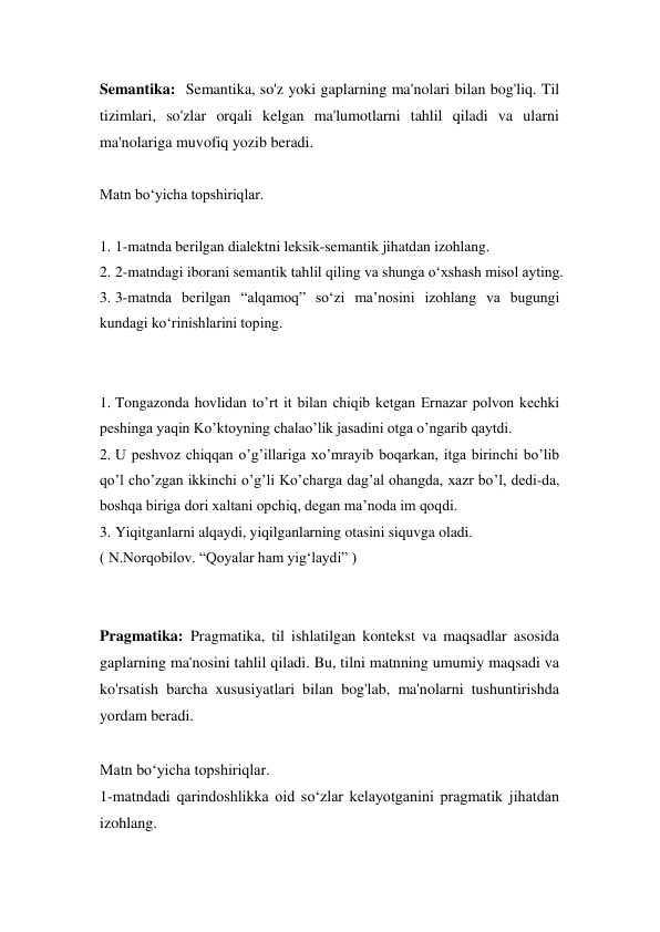 Semantika:  Semantika, so'z yoki gaplarning ma'nolari bilan bog'liq. Til 
tizimlari, so'zlar orqali kelgan ma'lumotlarni tahlil qiladi va ularni 
ma'nolariga muvofiq yozib beradi. 
 
Matn bo‘yicha topshiriqlar. 
 
1. 1-matnda berilgan dialektni leksik-semantik jihatdan izohlang. 
2. 2-matndagi iborani semantik tahlil qiling va shunga o‘xshash misol ayting. 
3. 3-matnda berilgan “alqamoq” so‘zi ma’nosini izohlang va bugungi 
kundagi ko‘rinishlarini toping. 
 
 
1. Tongazonda hovlidan to’rt it bilan chiqib ketgan Ernazar polvon kechki 
peshinga yaqin Ko’ktoyning chalao’lik jasadini otga o’ngarib qaytdi. 
2. U peshvoz chiqqan o’g’illariga xo’mrayib boqarkan, itga birinchi bo’lib 
qo’l cho’zgan ikkinchi o’g’li Ko’charga dag’al ohangda, xazr bo’l, dedi-da, 
boshqa biriga dori xaltani opchiq, degan ma’noda im qoqdi. 
3. Yiqitganlarni alqaydi, yiqilganlarning otasini siquvga oladi. 
( N.Norqobilov. “Qoyalar ham yig‘laydi” ) 
 
 
Pragmatika: Pragmatika, til ishlatilgan kontekst va maqsadlar asosida 
gaplarning ma'nosini tahlil qiladi. Bu, tilni matnning umumiy maqsadi va 
ko'rsatish barcha xususiyatlari bilan bog'lab, ma'nolarni tushuntirishda 
yordam beradi. 
 
Matn bo‘yicha topshiriqlar. 
1-matndadi qarindoshlikka oid so‘zlar kelayotganini pragmatik jihatdan 
izohlang. 
