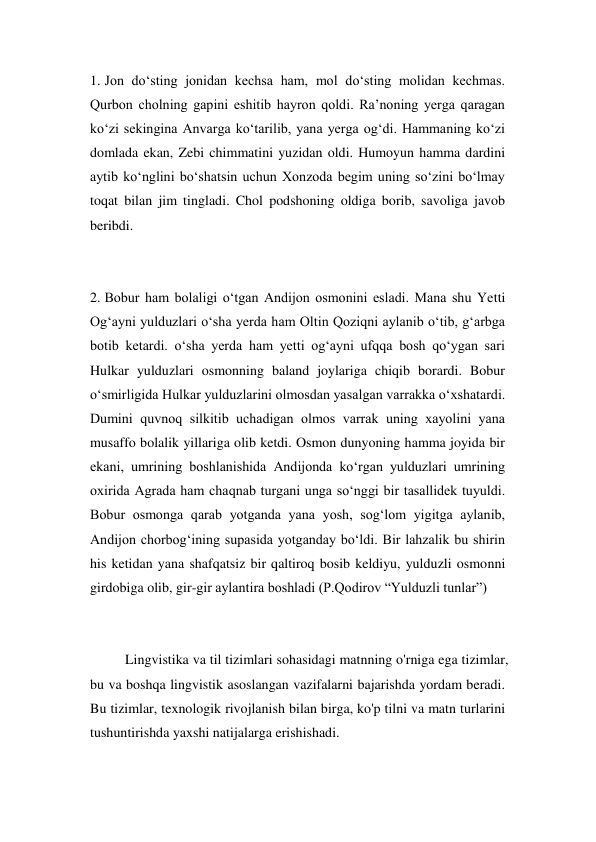 1. Jon do‘sting jonidan kechsa ham, mol do‘sting molidan kechmas. 
Qurbon cholning gapini eshitib hayron qoldi. Ra’noning yerga qaragan 
ko‘zi sekingina Anvarga ko‘tarilib, yana yerga og‘di. Hammaning ko‘zi 
domlada ekan, Zebi chimmatini yuzidan oldi. Humoyun hamma dardini 
aytib ko‘nglini bo‘shatsin uchun Хonzoda begim uning so‘zini bo‘lmay 
toqat bilan jim tingladi. Chol podshoning oldiga borib, savoliga javob 
beribdi. 
 
 
2. Bobur ham bolaligi o‘tgan Andijon osmonini esladi. Mana shu Yetti 
Og‘ayni yulduzlari o‘sha yerda ham Oltin Qoziqni aylanib o‘tib, g‘arbga 
botib ketardi. o‘sha yerda ham yetti og‘ayni ufqqa bosh qo‘ygan sari 
Hulkar yulduzlari osmonning baland joylariga chiqib borardi. Bobur 
o‘smirligida Hulkar yulduzlarini olmosdan yasalgan varrakka o‘хshatardi. 
Dumini quvnoq silkitib uchadigan olmos varrak uning хayolini yana 
musaffo bolalik yillariga olib ketdi. Osmon dunyoning hamma joyida bir 
ekani, umrining boshlanishida Andijonda ko‘rgan yulduzlari umrining 
oхirida Agrada ham chaqnab turgani unga so‘nggi bir tasallidek tuyuldi. 
Bobur osmonga qarab yotganda yana yosh, sog‘lom yigitga aylanib, 
Andijon chorbog‘ining supasida yotganday bo‘ldi. Bir lahzalik bu shirin 
his ketidan yana shafqatsiz bir qaltiroq bosib keldiyu, yulduzli osmonni 
girdobiga olib, gir-gir aylantira boshladi (P.Qodirov “Yulduzli tunlar”) 
 
 
Lingvistika va til tizimlari sohasidagi matnning o'rniga ega tizimlar, 
bu va boshqa lingvistik asoslangan vazifalarni bajarishda yordam beradi. 
Bu tizimlar, texnologik rivojlanish bilan birga, ko'p tilni va matn turlarini 
tushuntirishda yaxshi natijalarga erishishadi. 
