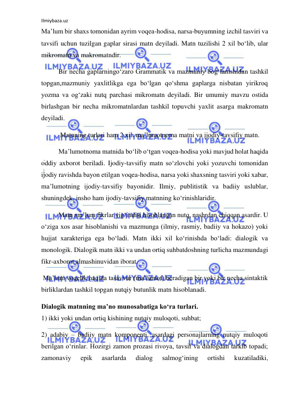 Ilmiybaza.uz 
 
Ma’lum bir shaxs tomonidan ayrim voqea-hodisa, narsa-buyumning izchil tasviri va 
tavsifi uchun tuzilgan gaplar sirasi matn deyiladi. Matn tuzilishi 2 xil bo‘lib, ular 
mikromatn va makromatndir. 
Bir necha gaplarningo‘zaro Grammatik va mazmuniy bog‘lanishidan tashkil 
topgan,mazmuniy yaxlitlikga ega bo‘lgan qo‘shma gaplarga nisbatan yirikroq 
yozma va og‘zaki nutq parchasi mikromatn deyiladi. Bir umumiy mavzu ostida 
birlashgan bir necha mikromatnlardan tashkil topuvchi yaxlit asarga makromatn 
deyiladi. 
 Matnning turlari ham 2 xil: ma’lumotnoma matni va ijodiy-tavsifiy matn. 
Ma’lumotnoma matnida bo‘lib o‘tgan voqea-hodisa yoki mavjud holat haqida 
oddiy axborot beriladi. Ijodiy-tavsifiy matn so‘zlovchi yoki yozuvchi tomonidan 
ijodiy ravishda bayon etilgan voqea-hodisa, narsa yoki shaxsning tasviri yoki xabar, 
ma’lumotning ijodiy-tavsifiy bayonidir. Ilmiy, publitistik va badiiy uslublar, 
shuningdek, insho ham ijodiy-tavsifiy matnning ko‘rinishlaridir. 
Matn ma’lum fikrlar yig‘indisi hisoblangan nutq, nashrdan chiqqan asardir. U 
o‘ziga xos asar hisoblanishi va mazmunga (ilmiy, rasmiy, badiiy va hokazo) yoki 
hujjat xarakteriga ega bo‘ladi. Matn ikki xil ko‘rinishda bo‘ladi: dialogik va 
monologik. Dialogik matn ikki va undan ortiq suhbatdoshning turlicha mazmundagi 
fikr-axborot almashinuvidan iborat. 
 Ma’lum voqelik haqida tasavvur (ma’lumot) beradigan bir yoki bir necha sintaktik 
birliklardan tashkil topgan nutqiy butunlik matn hisoblanadi. 
Dialogik matnning ma’no munosabatiga ko‘ra turlari. 
1) ikki yoki undan ortiq kishining nutqiy muloqoti, suhbat; 
2) adabiy – badiiy matn komponenti, asardagi personajlarning nutqiy muloqoti 
berilgan o‘rinlar. Hozirgi zamon prozasi rivoya, tavsif va dialogdan tarkib topadi; 
zamonaviy 
epik 
asarlarda 
dialog 
salmog‘ining 
ortishi 
kuzatiladiki, 
