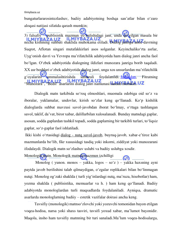 Ilmiybaza.uz 
 
bungaturlararosintezlashuv, badiiy adabiyotning boshqa san’atlar bilan o‘zaro 
aloqasi natijasi sifatida qarash mumkin; 
3) falsafiy – publisistik mazmun yo‘nalishidagi janr, unda qo‘yilgan masala bir 
necha kishining suhbati shaklida muhokama etiladi. Dialog janriga antic davrning 
Suqrot, Aflotun singari mutafakkirlari asos solganlar. Keyinchaliko‘rta asrlar, 
Uyg‘onish davri va Yevropa ma’rifatchilik adabiyotida ham dialog janri ancha faol 
bo‘lgan. O‘zbek adabiyotida dialogning ildizlari munozara janriga borib taqaladi. 
XX asr boshlari o‘zbek adabiyotida dialog janri, unga xos unsurlardan ma’rifatchilik 
g‘oyalarini 
ommalashtirishda 
samarali 
foydalanildi. Jumladan, 
Fitratning 
“Munozara”, “Bedil” asarlarini dialog janri namunasi sanash mumkin. 
Dialogik matn tarkibida so‘roq olmoshlari, muomala odobiga oid so‘z va 
iboralar, yuklamalar, undovlar, kirish so‘zlar keng qo‘llanadi. Ko‘p kishilik 
dialoglarda suhbat mavzusi savol-javobdan iborat bo‘lmay, o‘rtaga tashlangan 
savol, taklif, da’vat, biror xabar, dalillarbilan xulosalanadi. Bunday matndagi gaplar, 
asosan, sodda gaplardan tashkil topadi, sodda gaplarning bir tarkibli turlari, to‘liqsiz 
gaplar, so‘z-gaplar faol ishlatiladi. 
 Ikki kishi o‘rtasidagi dialog - nutq savol-javob, buyruq-javob, xabar-e’tiroz kabi 
mazmunlarda bo‘lib, fikr xususidagi tasdiq yoki inkorni, ziddiyat yoki munozarani 
ifodalaydi. Dialogik matn so‘zlashuv uslubi va badiiy uslubga xosdir. 
Monologik matn. Monologik matnda mazmun izchilligi 
 Monolog ( yunon. monos – yakka, logos – so‘z ) – yakka haxsning ayni 
paytda javob berilishini talab qilmaydigan, o‘zgalar replikalari bilan bo‘linmagan 
nutqi. Monolog og‘zaki shaklda ( turli yig‘inlardagi nutq, ma’ruza, hisobotlar) ham, 
yozma shaklda ( publisistika, memuarlar va h. ) ham keng qo‘llanadi. Badiiy 
adabiyotda monologlardan turli maqsadlarda foydalaniladi. Ayniqsa, dramatic 
asarlarda monologlarning badiiy – estetik vazifalar doirasi ancha keng. 
Tavsifiy (monologik) matnso‘zlovchi yoki yozuvchi tomonidan bayon etilgan 
voqea-hodisa, narsa yoki shaxs tasviri, tavsifi yoxud xabar, ma’lumot bayonidir. 
Maqola, insho ham tavsifiy matnning bir turi sanaladi.Ma’lum voqea-hodisalarga, 
