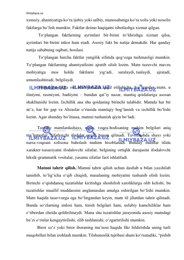 Ilmiybaza.uz 
 
xususiy, ahamiyatiga ko‘ra ijobiy yoki salbiy, munosabatiga ko‘ra xolis yoki noxolis 
faktlarga bo‘lish mumkin. Faktlar doimo haqiqatni isbotlashga xizmat qilgan. 
 To‘plangan faktlarning ayrimlari bir-birini to‘ldirishga xizmat qilsa, 
ayrimlari bir-birini inkor ham etadi. Asosiy fakt bu natija demakdir. Har qanday 
natija sababning oqibati, hosilasi. 
 To‘plangan barcha faktlar yangilik sifatida qog‘ozga tushmasligi mumkin. 
To‘plangan faktlarning ahamiyatlisini ajratib olish lozim. Matn tuzuvchi mavzu 
mohiyatiga 
mos 
holda 
faktlarni 
yig‘adi, 
saralaydi, tanlaydi, 
ajratadi, 
umumlashtiradi, belgilaydi. 
 Matnshunoslikka oid adabiyotlarda qayd etilishicha, har qanday matn, u 
ilmiymi, rasmiymi, badiiymi – bundan qat’iу nazar, mantiq qoidalariga asosan 
shakllanishi lozim. Izchillik ana shu qoidaning birinchi talabidir. Matnda har bir 
so‘z, har bir gap va Abzaslar o‘rtasida mantiqiy bog‘lanish va izchillik bo‘lishi 
lozim. Agar shunday bo‘lmasa, matnni tushunish qiyin bo‘ladi. 
Tavsifiy matnlardashaxs, narsa, voqea-hodisaning muhim belgilari aniq 
ma’lumotlar, sifatlovchi ifodalar orqali bayon qilinadi. Tavsiflashda shaxs yoki 
narsa-voqeani xolisona baholash muhim hisoblanadi. Bunday matnlar tilida 
xarakter-xususiyatni ifodalovchi sifatlar, belgining ortiqlik darajasini ifodalovchi 
leksik-grammatik vositalar, yasama sifatlar faol ishlatiladi. 
Matnni tahrir qilish. Matnni tahrir qilish uchun dastlab u bilan yaxshilab 
tanishib, to‘lig‘icha o‘qib chiqish, masalaning mohiyatini tushunib olish lozim. 
Birinchi o‘qishdanoq tuzatishlar kiritishga shoshilish xatoliklarga olib kelishi, bu 
tuzatishlar muallif muddaosini anglamasdan amalga oshirilgan bo‘lishi mumkin. 
Matn haqida tasavvurga ega bo‘lingandan keyin, matn til jihatdan tahrir qilinadi. 
Bunda so‘zlarning imlosi ham, tinish belgilari ham, uslubiy kamchiliklar ham 
e’tibordan chetda qoldirilmaydi. Mana shu tuzatishlar jarayonida asosiy matndagi 
ba’zi o‘rinlar kengaytirilishi, olib tashlanishi, o‘zgartirilishi mumkin. 
Biror so‘z yoki biror iboraning ma’nosi haqida fikr bildirishda uning turli 
muqobillari bilan izohlash mumkin. Tilshunoslik tajribasi shuni ko‘rsatadiki, “pishib 
