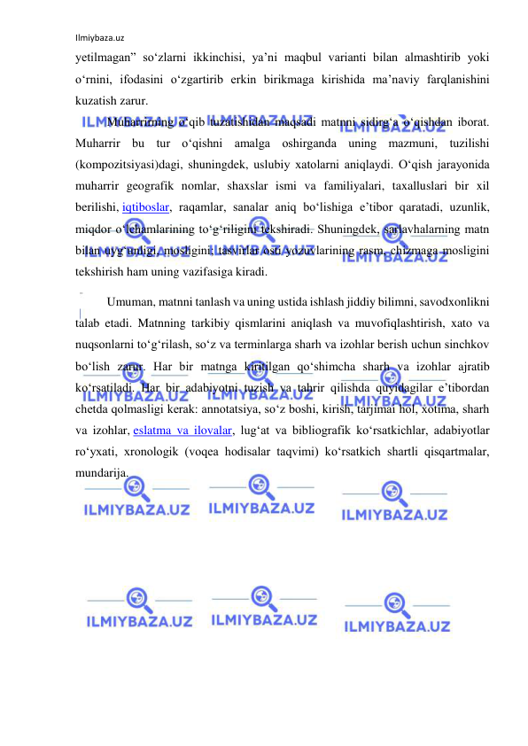 Ilmiybaza.uz 
 
yetilmagan” so‘zlarni ikkinchisi, ya’ni maqbul varianti bilan almashtirib yoki 
o‘rnini, ifodasini o‘zgartirib erkin birikmaga kirishida ma’naviy farqlanishini 
kuzatish zarur. 
Muharrirning o‘qib tuzatishidan maqsadi matnni sidirg‘a o‘qishdan iborat. 
Muharrir bu tur o‘qishni amalga oshirganda uning mazmuni, tuzilishi 
(kompozitsiyasi)dagi, shuningdek, uslubiy xatolarni aniqlaydi. O‘qish jarayonida 
muharrir geografik nomlar, shaxslar ismi va familiyalari, taxalluslari bir xil 
berilishi, iqtiboslar, raqamlar, sanalar aniq bo‘lishiga e’tibor qaratadi, uzunlik, 
miqdor o‘lchamlarining to‘g‘riligini tekshiradi. Shuningdek, sarlavhalarning matn 
bilan uyg‘unligi, mosligini; tasvirlar osti yozuvlarining rasm, chizmaga mosligini 
tekshirish ham uning vazifasiga kiradi. 
Umuman, matnni tanlash va uning ustida ishlash jiddiy bilimni, savodxonlikni 
talab etadi. Matnning tarkibiy qismlarini aniqlash va muvofiqlashtirish, xato va 
nuqsonlarni to‘g‘rilash, so‘z va terminlarga sharh va izohlar berish uchun sinchkov 
bo‘lish zarur. Har bir matnga kiritilgan qo‘shimcha sharh va izohlar ajratib 
ko‘rsatiladi. Har bir adabiyotni tuzish va tahrir qilishda quyidagilar e’tibordan 
chetda qolmasligi kerak: annotatsiya, so‘z boshi, kirish, tarjimai hol, xotima, sharh 
va izohlar, eslatma va ilovalar, lug‘at va bibliografik ko‘rsatkichlar, adabiyotlar 
ro‘yxati, xronologik (voqea hodisalar taqvimi) ko‘rsatkich shartli qisqartmalar, 
mundarija. 
 
