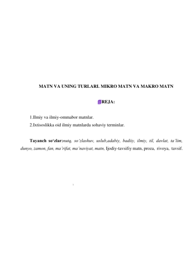 1 
 
 
 
 
 
 
 
 
 
 
MATN VA UNING TURLARI. MIKRO MATN VA MAKRO MATN 
 
REJA: 
 
1.Ilmiy va ilmiy-ommabor matnlar. 
2.Ixtisoslikka oid ilmiy matnlarda sohaviy terminlar. 
 
Tayanch so‘zlar:nutq, so‘zlashuv, uslub,adabiy, badiiy, ilmiy, til, davlat, ta’lim, 
dunyo, zamon, fan, ma’rifat, ma’naviyat, matn, Ijodiy-tavsifiy matn, proza,  rivoya,  tavsif. 
 
 
 
 
 
 
 
 
 
 
 
 
 
