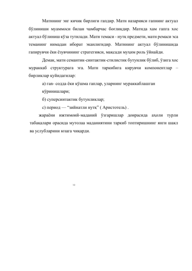 10 
 
Матннинг энг кичик бирлиги гапдир. Матн назарияси гапнинг актуал 
бўлиниши муаммоси билан чамбарчас боғлиқдир. Матнда хам гапга хос 
актуал бўлиниш кўза тутилади. Матн темаси - нутқ предмети, матн ремаси эса 
теманинг нимадан иборат эканлигидир. Матннинг актуал бўлинишида 
гапирувчи ёки ёзувчининг стратегияси, мақсади муҳим роль ўйнайди. 
Демак, матн семантик-синтактик-стилистик бутунлик бўлиб, ўзига хос 
мураккаб структурага эга. Матн таркибига кирувчи компонентлар –
бирликлар қуйидагилар: 
а) гan- содда ёки қўшма гаплар, уларнинг мураккаблашган 
кўринишлари; 
б) суперсинтактик бутунликлар; 
с) период — “зийнатли нутқ” ( Аристотель) . 
жараёни ижтимоий-маданий ўзгаришлар доирасида аҳоли турли 
табақалари орасида мутолаа маданиятини таркиб топтиришнинг янги шакл 
ва услубларини юзага чиқарди. 
 
