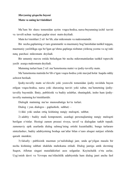 2 
 
 
Mavzuning qisqacha bayoni 
Matn va uning ko‘rinishlari 
 
Ma’lum  bir  shaxs  tomonidan  ayrim  voqea-hodisa, narsa-buyumning izchil  tasviri  
va  tavsifi uchun  tuzilgan gaplar sirasi  matn deyiladi. 
Matn ko‘rinishlari 2 xil  bo‘lib, ular mikromatn va makromatndir. 
Bir  necha gaplarning o‘zaro grammatik va mazmuniy bog‘lanishidan tashkil topgan, 
mazmuniy yaxlitlikga ega bo‘lgan qo‘shma gaplarga nisbatan yirikroq yozma va og‘zaki 
nutq  parchasi  mikromatn  deyiladi. 
Bir umumiy mavzu ostida birlashgan bir necha mikromatnlardan tashkil topuvchi 
yaxlit  asarga makromatn deyiladi. 
Matnning turlari ham 2 xil: ma’lumotnoma matni va ijodiy-tavsifiy matn. 
Ma’lumotnoma matnida bo‘lib o‘tgan voqea-hodisa yoki mavjud holat  haqida oddiy 
axborot beriladi. 
Ijodiy-tavsifiy matn so‘zlovchi yoki yozuvchi tomonidan ijodiy ravishda bayon 
etilgan voqea-hodisa, narsa yoki shaxsning tasviri yoki xabar, ma’lumotning ijodiy-
tavsifiy bayonidir. Ilmiy, publitistik va badiiy uslublar, shuningdek, insho ham ijodiy-
tavsifiy matnning ko‘rinishlaridir. 
Dialogik  matnning  ma’no  munosabatiga  ko‘ra  turlari. 
Dialog  ( yun. dialogos – gaplashish,  suhbat)  - 
1) ikki  yoki  undan  ortiq  kishining  nutqiy  muloqoti,  suhbat; 
2) adabiy – badiiy  matn  komponenti,  asardagi  personajlarning  nutqiy  muloqoti  
berilgan  o‘rinlar.  Hozirgi  zamon  prozasi  rivoya,  tavsif  va  dialogdan  tarkib  topadi;  
zamonaviy  epik  asarlarda  dialog  salmog‘ining  ortishi  kuzatiladiki,  bunga  turlararo   
sintezlashuv,  badiiy  adabiyotning  boshqa  san’atlar  bilan  o‘zaro  aloqasi  natijasi  sifatida  
qarash  mumkin; 
3) falsafiy – publisistik  mazmun  yo‘nalishidagi  janr,  unda  qo‘yilgan  masala  bir  
necha  kishining  suhbati  shaklida  muhokama  etiladi.  Dialog  janriga  antik  davrning  
Suqrot,  Aflotun  singari  mutafakkirlari  asos  solganlar.  Keyinchalik  o‘rta  asrlar,  
Uyg‘onish  davri  va  Yevropa  ma’rifatchilik  adabiyotida  ham  dialog  janri  ancha  faol  
