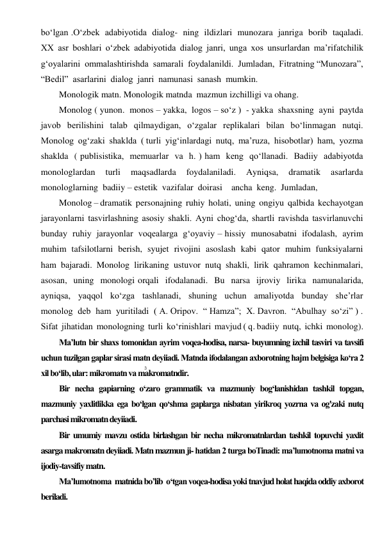 3 
 
bo‘lgan .O‘zbek  adabiyotida  dialog-  ning  ildizlari  munozara  janriga  borib  taqaladi.  
XX  asr  boshlari  o‘zbek  adabiyotida  dialog  janri,  unga  xos  unsurlardan  ma’rifatchilik  
g‘oyalarini  ommalashtirishda  samarali  foydalanildi.  Jumladan,  Fitratning “Munozara”, 
“Bedil”  asarlarini  dialog  janri  namunasi  sanash  mumkin. 
Monologik matn. Monologik matnda  mazmun izchilligi va ohang. 
Monolog ( yunon.  monos – yakka,  logos – so‘z )  - yakka  shaxsning  ayni  paytda  
javob  berilishini  talab  qilmaydigan,  o‘zgalar  replikalari  bilan  bo‘linmagan  nutqi.  
Monolog  og‘zaki  shaklda  ( turli  yig‘inlardagi  nutq,  ma’ruza,  hisobotlar)  ham,  yozma  
shaklda  ( publisistika,  memuarlar  va  h. ) ham  keng  qo‘llanadi.  Badiiy  adabiyotda  
monologlardan  turli  maqsadlarda  foydalaniladi.  Ayniqsa,  dramatik  asarlarda  
monologlarning  badiiy – estetik  vazifalar  doirasi    ancha  keng.  Jumladan, 
Monolog – dramatik  personajning  ruhiy  holati,  uning  ongiyu  qalbida  kechayotgan  
jarayonlarni  tasvirlashning  asosiy  shakli.  Ayni  chog‘da,  shartli  ravishda  tasvirlanuvchi  
bunday  ruhiy  jarayonlar  voqealarga  g‘oyaviy – hissiy  munosabatni  ifodalash,  ayrim  
muhim  tafsilotlarni  berish,  syujet  rivojini  asoslash  kabi  qator  muhim  funksiyalarni  
ham  bajaradi.  Monolog  lirikaning  ustuvor  nutq  shakli,  lirik  qahramon  kechinmalari,  
asosan,  uning  monologi orqali  ifodalanadi.  Bu  narsa  ijroviy  lirika  namunalarida,  
ayniqsa,  yaqqol  ko‘zga  tashlanadi,  shuning  uchun  amaliyotda  bunday  she’rlar  
monolog  deb  ham  yuritiladi  ( A. Oripov.  “ Hamza”;  X. Davron.  “Abulhay  so‘zi” ) . 
Sifat  jihatidan  monologning  turli  ko‘rinishlari  mavjud ( q. badiiy  nutq,  ichki  monolog). 
Ma’lutn bir shaxs tomonidan ayrim voqea-hodisa, narsa- buyumning izchil tasviri va tavsifi 
uchun tuzilgan gaplar sirasi matn deyiiadi. Matnda ifodalangan axborotning hajm belgisiga ko‘ra 2 
xil bo‘lib, ular: mikromatn va makromatndir. 
Bir necha gapiarning o‘zaro grammatik va mazmuniy bog‘lanishidan tashkil topgan, 
mazmuniy yaxlitlikka ega bo‘lgan qo‘shma gaplarga nisbatan yirikroq yozrna va og'zaki nutq 
parchasi mikromatn deyiiadi. 
Bir umumiy mavzu ostida birlashgan bir necha mikromatnlardan tashkil topuvchi yaxlit 
asarga makromatn deyiiadi. Matn mazmun ji- hatidan 2 turga boTinadi: ma’lumotnoma matni va 
ijodiy-tavsifiy matn. 
Ma’lumotnoma  matnida bo’lib  o‘tgan voqea-hodisa yoki tnavjud holat haqida oddiy axborot 
beriladi. 
