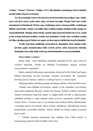 6 
 
A.Oripov “ Hamza”, X.Davron “Abulhay so‘zi”). Sifat jihatidan monologning turli ko‘rinishlari 
mavjud (badiiy nutq, ich- ki monolog). 
Tavs’fiy (monologik ) matn so‘zlovchi yoki yozuvchi tomonidan bayon etilgan voqea - hodisa, 
narsa yoki shaxs tasviri, tavsifi yohud xabar, ma’lumot bayonidir. Maqola, insho ham tavsifiy 
matnning bir turi hisoblanadi. Ma’lum voqea - hodisalarga. narsa va shaxsga oid filer - mulohazaga 
bildirish, ulami badiiy vositalar yoki dalillar bilan ta’riflash, izohlash, isbotlash tavsifiy matnga xos 
xususiyatlaridandir. Shuning uchun bunday matnda belgi-xususiyatni ifodalovchi so‘z!ar, modal 
so‘zlar, fe’lning funksional shakllari, ravishlar faol qo‘llaniladi. Tavsifiy matn yaratishda uyushiq 
boTaklar, ajratilgan gap boTaklari, atov gaplar, qo‘shma gap ko‘rinishlaridan keng foydalaniladi. 
Tavsifiy matn ilmiy, publitsistik, rasmiy-idoraviy, shuningdek, bad'iy uslubga xosdir. 
Qo‘shma gaplar sinonimiyasidan badiiy tasvirda portret, tabiat manzarasini chizishda, 
shuningdek, inson ruhiy holati va his-tuyg‘ularini ifodalashda ko‘proq foydalaniladi. 
Matn tahlili va tahriri 
Badiiy tahlil - matn tahlilining murakkab turlaridan bo‘lib, unda xilma-xil 
vazifalar bajariladi. Chunki bu tahlildan kuzatiladigan maqsad asarning 
xususiyatlarini o‘rganishdir. 
Badiiy matnda kishilarning munosabatlar doirasida bir-biri bilan bog‘langan 
kishilar hayotining ma’lum davridagi voqealari tasvirlanadi. Bu voqealarda 
davrning siyosiy ijtimoiy, madaniy va ahloqiy hayoti o‘z aksini topadi. 
Matnning adabiy tahlilida quyidagi maslalarga alohida e’tibor berilishi lozim: 
1.Badiiy matn tahlilida tasvirlangan voqelik va shu voqelikka yozuvchining 
munosabati aniqlanadi. Masalan: Alisher Navoiyning "Farhod va Shirin" dostonida 
olijanob fazilatlarini ulug‘lash, adolat va xalqparvarlik, do‘stlik va qahramonlik, 
muhabbat erkinligi va unga sadoqati asarni g‘oyaviy mazmunini tashkil qiladi. 
Asarda Xisrav, Yosumon kabi yovuz kuchlar bilan Farhod, Shirin, Mehnbonular 
o‘rtasidagi kurash ko‘rsatiladi. Shoir Farhod, Mehnbonu, Shirinlarning barcha 
harakatlariga xayrixohlik bildiradi. Shohni adolatli bo‘lishiga undash g‘oyasini 
ilgari suradi. 
2. Tahlilda asarning mazmuniga ham shakliga ham e’tibor berish va 
mazmunning yetakchi rolini ta’kidlab o‘tish zarur. 
