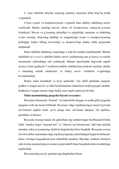 7 
 
3. Asar tahlilida obrazlar asarning umumiy mazmuni bilan bog‘liq holda 
o‘rganiladi. 
4.Asar syujeti va kompozisiyasini o‘rganish ham adabiiy tahlilning asosiy 
vazifasidir. Badiiy asardagi mavzu, obraz, til, kompozisiya, muayyan g‘oyani 
ifodalaydi. Mavzu va g‘oyaning aktualligi va xalqchiligi, mazmun va shaklning 
o‘zaro mosligi, obrazning tipikligi va xaqqoniyligi syujet va kompozisiyaning 
pishiqligi, badiiy tilning tasviriyligi va ekspressivligi adabiy tahlil jarayonida 
aniqlanadi. 
Matn tahlilida tahlilning yuqoridagi u yoki bu turidan foydalaniladi. Matnni 
sharhlash so‘z va so‘z shakllari badiiy tasvir vositlarining asar g‘oyaviy va estetik 
mazmunini oshirishdagi roli izohlanadi. Matnni sharxlashda lingvistik aspekt 
asosiy o‘rinni egallaydi. U traditsion adabiiy tahlilda ham yetakchi sanaladi, chunki 
u matnning estetik strukturasi va badiiy tasvir vositlarini o‘rganishga 
ko‘maklashadi. 
Badiiy matn murakkab va ko‘p qatlamdir. Uni tahlil qilishdan maqsad- 
ijodkor o‘ylagan ma’no va ichki kechinmalarni maksimum holda payqab olishdir. 
Ijodkorni o‘ylagan narsasi faqat badiiy asar orqali namoyon bo‘ladi. 
Matn mazmunining qisqacha bayoni (rezyume) 
Rezyume fransuzcha “résumé”  so'zidan kelib chiqqan va sodda qilib aytganda 
qisqacha izoh ma’nosini bildiradi. Rezyume ishga topshirayotgan inson to'g'risida 
ma’lumotni taqdim etadi, ya’ni uning ismi, ma’lumot darajasi, ish tajribasi, 
qizishlari va hokazo. 
Rezyume hozirgi kunda ish qidirishda eng muhim hujjat hisoblanadi.O'zbek 
tilida  bunday hujjat “tarjimai hol” va “shaxsiy ma’lumotnoma” deb ham atalishi 
mumkin, lekin rezyumening shakli bu hujjatlardan biroz farqlidir. Rezyume asosan 
ish izlovchilar tomonidan ishga topshirayotganda yuboriladigan hujjat hisoblanadi, 
lekin u boshqa maqsadlarda ham ishlatilishi mumkin. Masalan, tashkilot direktori 
yoki loyiha menejerining rezyumesi grant taklifi bilan birgalikda donor tashkilotga 
topshiriladi. 
Rezyumening asosiy qismlari quyidagilardan iborat: 
