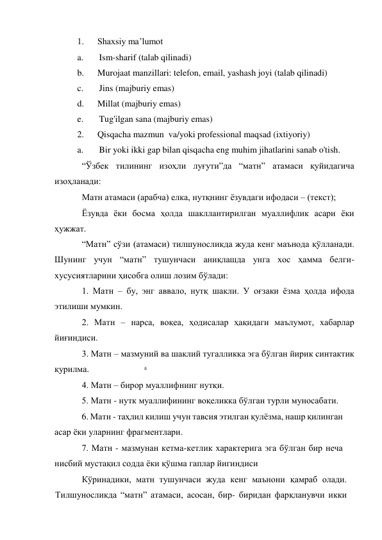 8 
 
1.      Shaxsiy ma’lumot 
a.       Ism-sharif (talab qilinadi) 
b.      Murojaat manzillari: telefon, email, yashash joyi (talab qilinadi) 
c.       Jins (majburiy emas) 
d.      Millat (majburiy emas) 
e.       Tug'ilgan sana (majburiy emas) 
2.      Qisqacha mazmun  va/yoki professional maqsad (ixtiyoriy) 
a.       Bir yoki ikki gap bilan qisqacha eng muhim jihatlarini sanab o'tish. 
“Ўзбек тилининг изоҳли луғути”да “матн” атамаси қуйидагича 
изоҳланади:  
Матн атамаси (арабча) елка, нутқнинг ёзувдаги ифодаси – (текст); 
Ёзувда ёки босма ҳолда шакллантирилган муаллифлик асари ёки 
ҳужжат. 
“Матн” сўзи (атамаси) тилшуносликда жуда кенг маънода қўлланади. 
Шунинг учун “матн” тушунчаси аниқлашда унга хос ҳамма белги-
хусусиятларини ҳисобга олиш лозим бўлади: 
1. Матн – бу, энг аввало, нутқ шакли. У оғзаки ёзма ҳолда ифода 
этилиши мумкин.  
2. Матн – нарса, воқеа, ҳодисалар ҳақидаги маълумот, хабарлар 
йиғиндиси.  
3. Матн – мазмуний ва шаклий тугалликка эга бўлган йирик синтактик 
қурилма.  
4. Матн – бирор муаллифнинг нутқи.  
  5. Матн - нутк муаллифининг воқеликка бўлган турли муносабати. 
  6. Матн - таҳлил килиш учун тавсия этилган қулёзма, нашр қилинган 
асар ёки уларнинг фрагментлари. 
  7. Матн - мазмунан кетма-кетлик характерига эга бўлган бир неча 
нисбий мустақил содда ёки қўшма гаплар йигиндиси 
Кўринадики, матн тушунчаси жуда кенг маънони қамраб олади. 
Тилшуносликда “матн” атамаси, асосан, бир- биридан фарқланувчи икки 
