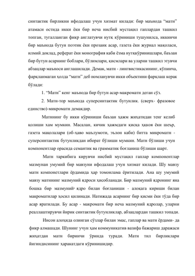 9 
 
синтактик бирликни ифодалаш учун хизмат килади: бир маънода “матн” 
атамаси остида икки ёки бир неча нисбий мустақил гаплардан ташкил 
топган, тугалланган фикр англатувчи нутқ кўриниши тушунилса, иккинчи 
бир маънода бутун поэтик ёки прозаик асар, газета ёки журнал мақоласи, 
илмий доклад, реферат ёки монография каби ёзма нутқкўринишлари, баъзан 
бир бутун асарнинг боблари, бўлимлари, қисмлари ва уларни ташкил этувчи 
абзацлар маъноси англашилади. Демак, матн - лингвистикасининг, кўпинча, 
фарқланмаган ҳолда “матн” деб номланувчи икки объектини фарқлаш керак 
бўлади: 
1. “Матн” кенг маънода бир бутун асар-макроматн деган сўз. 
2. Матн-тор маънода суперсинтактик бутунлик. (сверх- фразовое 
единство)-микроматн демакдир. 
Матннинг бу икки кўриниши баъзан ҳажм жиҳатидан тенг келиб 
қолиши хам мумкин. Масалан, кичик ҳажмдаги қисқа ҳқкоя ёки шеър, 
газета мақолалари (об-ҳаво маълумоти, эълон каби) битта микроматн -
суперсинтактик бутунликдан иборат бўлиши мумкин. Матн бўлиши учун 
компонентлар орасида семантик ва грамматик боғланиш бўлиши шарт. 
Матн таркибига кирувчи нисбий мустақил гаплар компонентлар 
мазмунан умумий бир мавзуни ифодалаш учун хизмат килади. Шу мавзу 
матн компонетлари ёрдамида ҳар томонлама ёритилади. Ана шу умумий 
мавзу матннинг мазмуний ядроси ҳисобланади. Бир мазмуний ядронинг яна 
бошка бир мазмуний ядро билан боғланиши - алоқага кириши билан 
макроматнлар ҳосил қилинади. Натижада асарнинг бир қисми ёки тўда бир 
асар яратилади. Бу асар - макроматн бир неча мазмуний ядролар, уларни 
реаллаштирувчи йирик синтактик бутунликлар, абзацлардан ташкил топади. 
Инсон алоҳида олинган сўзлар билан эмас, гаплар ва матн ёрдами- да 
фикр алмашади. Шунинг учун ҳам коммуникатив вазифа бажариш даражаси 
жиҳатдан 
матн 
биринчи 
ўринда 
туради. 
Матн 
тил 
бирликлари 
йигиндисининг ҳаракатдаги кўринишидир. 
