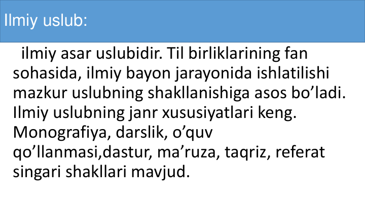 Ilmiy uslub:
ilmiy asar uslubidir. Til birliklarining fan 
sohasida, ilmiy bayon jarayonida ishlatilishi
mazkur uslubning shakllanishiga asos bo’ladi. 
Ilmiy uslubning janr xususiyatlari keng. 
Monografiya, darslik, o’quv
qo’llanmasi,dastur, ma’ruza, taqriz, referat
singari shakllari mavjud.
