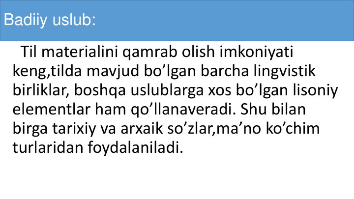 Badiiy uslub:
Til materialini qamrab olish imkoniyati
keng,tilda mavjud bo’lgan barcha lingvistik
birliklar, boshqa uslublarga xos bo’lgan lisoniy
elementlar ham qo’llanaveradi. Shu bilan
birga tarixiy va arxaik so’zlar,ma’no ko’chim
turlaridan foydalaniladi.
