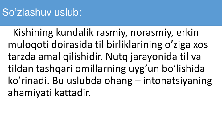 So’zlashuv uslub:
Kishining kundalik rasmiy, norasmiy, erkin
muloqoti doirasida til birliklarining o’ziga xos
tarzda amal qilishidir. Nutq jarayonida til va
tildan tashqari omillarning uyg’un bo’lishida
ko’rinadi. Bu uslubda ohang – intonatsiyaning
ahamiyati kattadir. 
