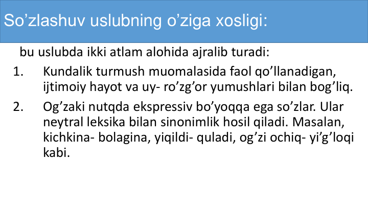 So’zlashuv uslubning o’ziga xosligi:
bu uslubda ikki atlam alohida ajralib turadi:
1.
Kundalik turmush muomalasida faol qo’llanadigan, 
ijtimoiy hayot va uy- ro’zg’or yumushlari bilan bog’liq.
2.
Og’zaki nutqda ekspressiv bo’yoqqa ega so’zlar. Ular
neytral leksika bilan sinonimlik hosil qiladi. Masalan, 
kichkina- bolagina, yiqildi- quladi, og’zi ochiq- yi’g’loqi
kabi. 
