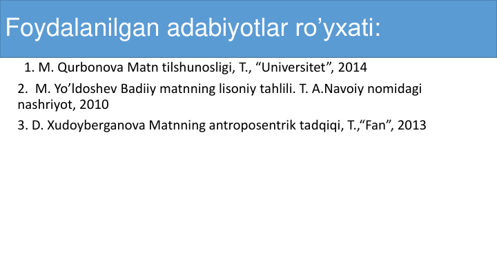 Foydalanilgan adabiyotlar ro’yxati:
1. M. Qurbonova Matn tilshunosligi, T., “Universitet”, 2014
2.  M. Yo’ldoshev Badiiy matnning lisoniy tahlili. T. A.Navoiy nomidagi
nashriyot, 2010
3. D. Xudoyberganova Matnning antroposentrik tadqiqi, T.,“Fan”, 2013
