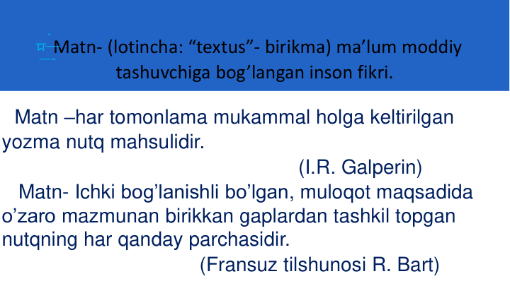 Matn- (lotincha: “textus”- birikma) ma’lum moddiy
tashuvchiga bog’langan inson fikri.
Matn –har tomonlama mukammal holga keltirilgan
yozma nutq mahsulidir. 
(I.R. Galperin)
Matn- Ichki bog’lanishli bo’lgan, muloqot maqsadida
o’zaro mazmunan birikkan gaplardan tashkil topgan
nutqning har qanday parchasidir. 
(Fransuz tilshunosi R. Bart)
