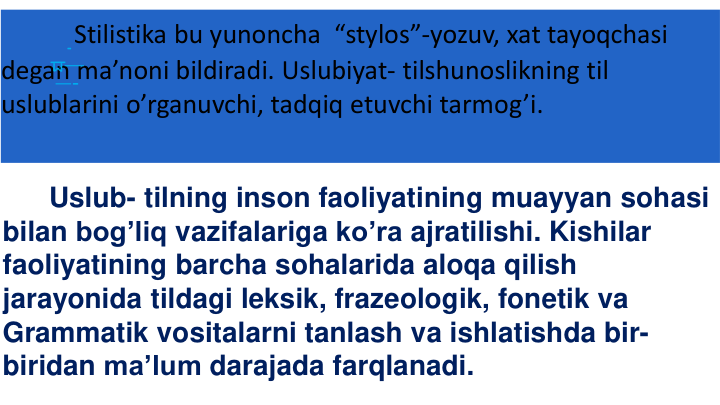 Stilistika bu yunoncha “stylos”-yozuv, xat tayoqchasi
degan ma’noni bildiradi. Uslubiyat- tilshunoslikning til
uslublarini o’rganuvchi, tadqiq etuvchi tarmog’i.
Uslub- tilning inson faoliyatining muayyan sohasi
bilan bog’liq vazifalariga ko’ra ajratilishi. Kishilar
faoliyatining barcha sohalarida aloqa qilish
jarayonida tildagi leksik, frazeologik, fonetik va
Grammatik vositalarni tanlash va ishlatishda bir-
biridan ma’lum darajada farqlanadi.
