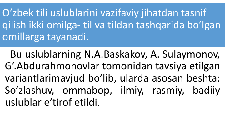 O’zbek tili uslublarini vazifaviy jihatdan tasnif
qilish ikki omilga- til va tildan tashqarida bo’lgan
omillarga tayanadi.
Bu uslublarning N.A.Baskakov, A. Sulaymonov,
G’.Abdurahmonovlar tomonidan tavsiya etilgan
variantlarimavjud bo’lib, ularda asosan beshta:
So’zlashuv, ommabop, ilmiy, rasmiy, badiiy
uslublar e’tirof etildi.
