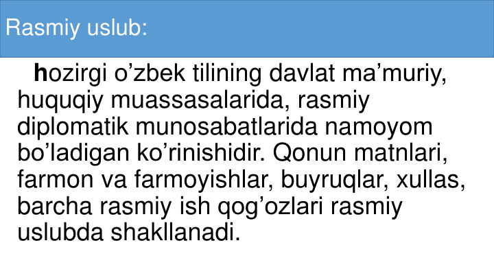 Rasmiy uslub:
hozirgi o’zbek tilining davlat ma’muriy, 
huquqiy muassasalarida, rasmiy
diplomatik munosabatlarida namoyom
bo’ladigan ko’rinishidir. Qonun matnlari, 
farmon va farmoyishlar, buyruqlar, xullas, 
barcha rasmiy ish qog’ozlari rasmiy
uslubda shakllanadi. 
