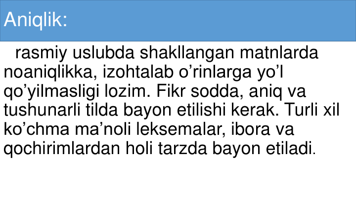 Aniqlik:
rasmiy uslubda shakllangan matnlarda
noaniqlikka, izohtalab o’rinlarga yo’l
qo’yilmasligi lozim. Fikr sodda, aniq va
tushunarli tilda bayon etilishi kerak. Turli xil
ko’chma ma’noli leksemalar, ibora va
qochirimlardan holi tarzda bayon etiladi.
