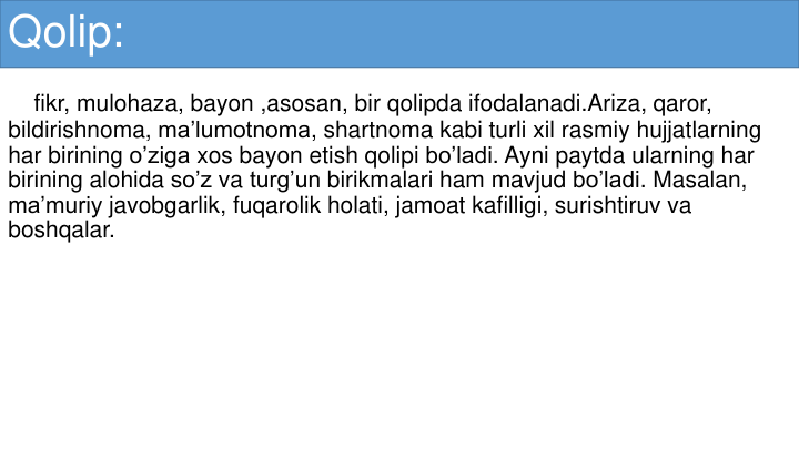 Qolip:
fikr, mulohaza, bayon ,asosan, bir qolipda ifodalanadi.Ariza, qaror, 
bildirishnoma, ma’lumotnoma, shartnoma kabi turli xil rasmiy hujjatlarning
har birining o’ziga xos bayon etish qolipi bo’ladi. Ayni paytda ularning har
birining alohida so’z va turg’un birikmalari ham mavjud bo’ladi. Masalan, 
ma’muriy javobgarlik, fuqarolik holati, jamoat kafilligi, surishtiruv va
boshqalar.
